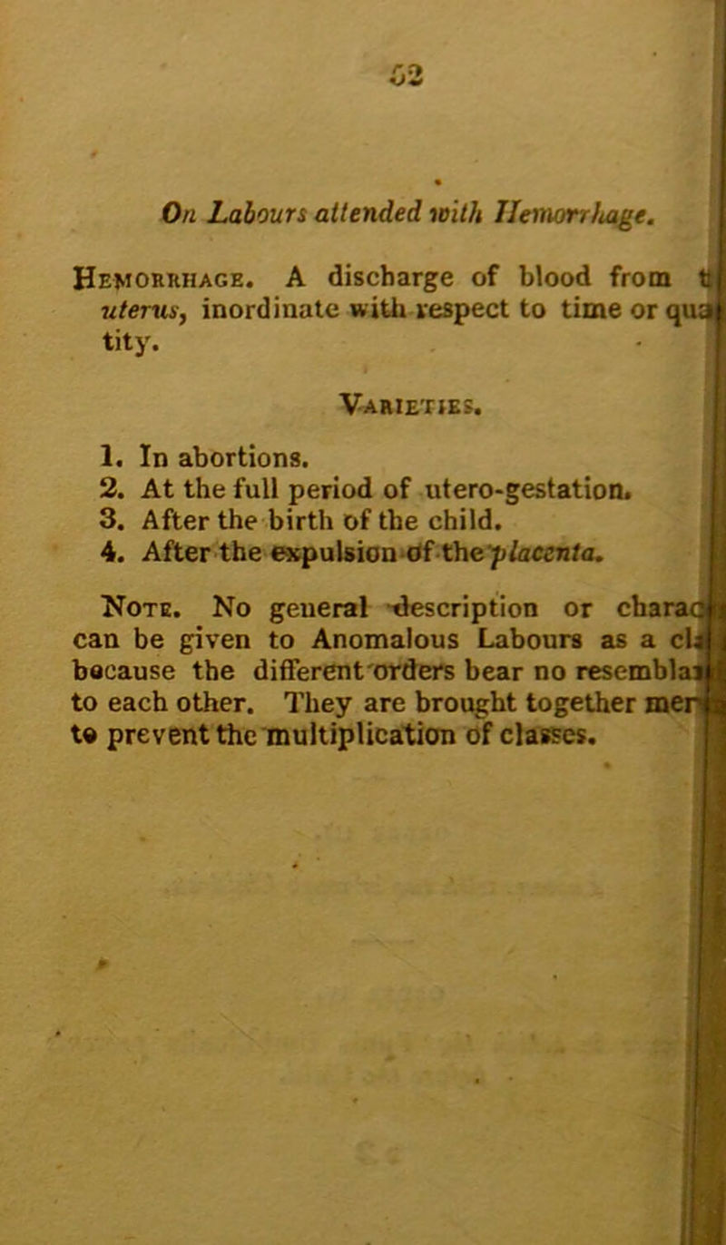 On Labours attended with Hemorrhage. Hemorrhage. A discharge of blood from t uterus, inordinate with respect to time or qua! tity. Varieties. 1. In abortions. 2. At the full period of utero-gestation. 3. After the birth of the child. 4. After the expulsion ofthe placenta. Note. No general description or cha can be given to Anomalous Labours as a c because the different orders bear no resembla to each other. They are brought together me to prevent the multiplication of classes.