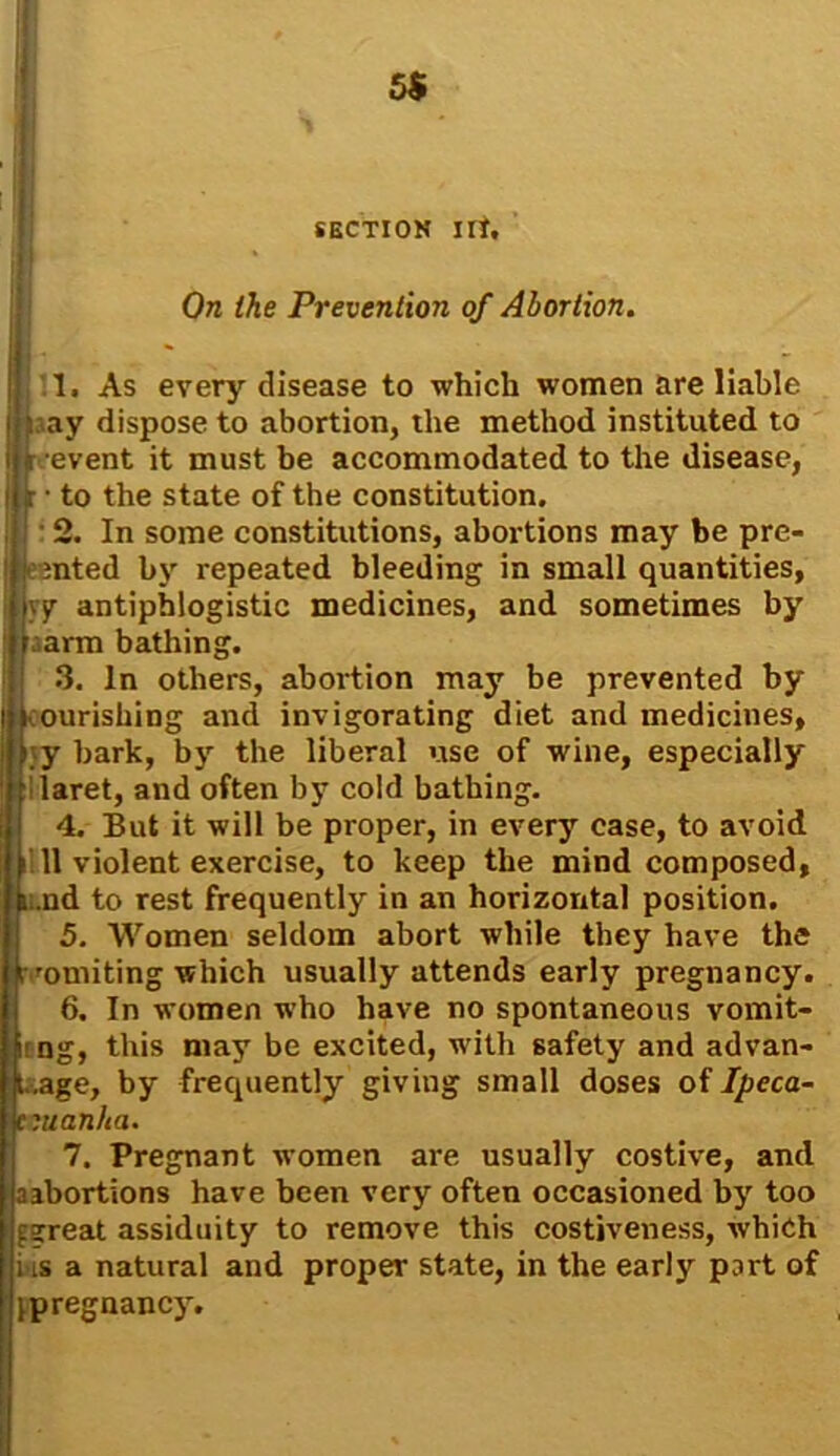 On the Prevention of Abortion. I 1. As every disease to which women are liable I pay dispose to abortion, the method instituted to i i event it must be accommodated to the disease, i r • to the state of the constitution. 2. In some constitutions, abortions may be pre- | jemted by repeated bleeding in small quantities, jyy antiphlogistic medicines, and sometimes by f arm bathing. 3. In others, abortion may be prevented by ourishing and invigorating diet and medicines, y bark, by the liberal use of wine, especially laret, and often by cold bathing. 4. But it will be proper, in every case, to avoid 11 violent exercise, to keep the mind composed, 6;.nd to rest frequently in an horizontal position. 5. Women seldom abort while they have the [vomiting which usually attends early pregnancy. 6. In women who have no spontaneous vomit- ing, this may be excited, with safety and advan- tage, by frequently giving small doses of Ipeca- uanlia. 7. Pregnant women are usually costive, and aabortions have been very often occasioned by too fsrreat assiduity to remove this costiveness, which ids a natural and proper state, in the early part of ^pregnancy.