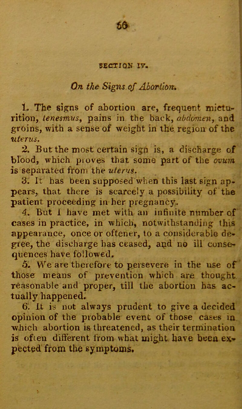 On the Signs of Abortion. 1. The signs of abortion are, frequent mictu- rition, tenesmus, pains in the back, abdomen, and groins, with a sense of weight in the region of the uterus. 2. But the most certain sign is, a discharge of blood, which pioves that some part of the ovum is separated from the uterus. 3. It has been supposed when this last sign ap- pears, that there is scarcely a possibility of the patient proceeding in her pregnancy. 4. But 1 have met with an infinite number of cases in practice, in which, notwithstanding this appearance, once or oftener, to a considerable de- gree, the discharge has ceased, apd no ill conse- quences have followed. 5. We are therefore to persevere in the use of those means of prevention which are thought reasonable and proper, till the abortion has ac- tually happened. 61 It is not always prudent to give a decided opinion of the probable event of those cases in which abortion is threatened, as their termination is ofien different from what might have been ex- pected from the symptoms.