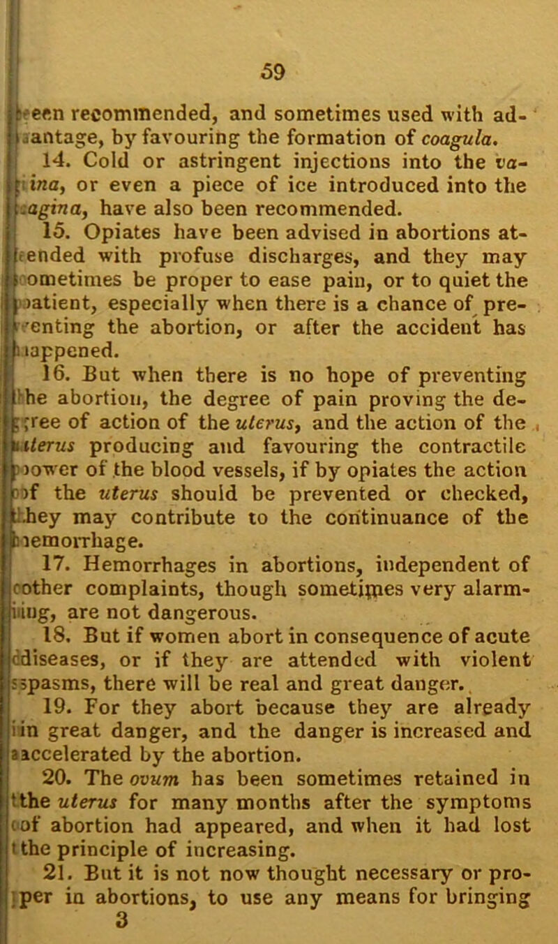 I 59 1- een recommended, and sometimes used with ad- vantage, by favouring the formation of coagula. 14. Cold or astringent injections into the va- t ina, or even a piece of ice introduced into the .agina, have also been recommended. 15. Opiates have been advised in abortions at- tended with profuse discharges, and they may sometimes be proper to ease pain, or to quiet the oatient, especially when there is a chance of pre- senting the abortion, or after the accident has Happened. 16. But when there is no hope of preventing the abortion, the degree of pain proving the de- cree of action of the uterus, and the action of the , Interns producing and favouring the contractile low er of the blood vessels, if by opiates the action of the uterus should be prevented or checked, Lhey may contribute to the continuance of the nemorrliage. 17. Hemorrhages in abortions, independent of rother complaints, though sometipies very alarm- iiiug, are not dangerous. 18. But if women abort in consequence of acute cdiseases, or if they are attended with violent sspasms, there will be real and great dauger. 19. For they abort because they are already i in great danger, and the danger is increased and a accelerated by the abortion. 20. The ovum has been sometimes retained in tthe uterus for many months after the symptoms oof abortion had appeared, and when it had lost tthe principle of increasing. 21. But it is not now' thought necessary or pro- per in abortions, to use any means for bringing