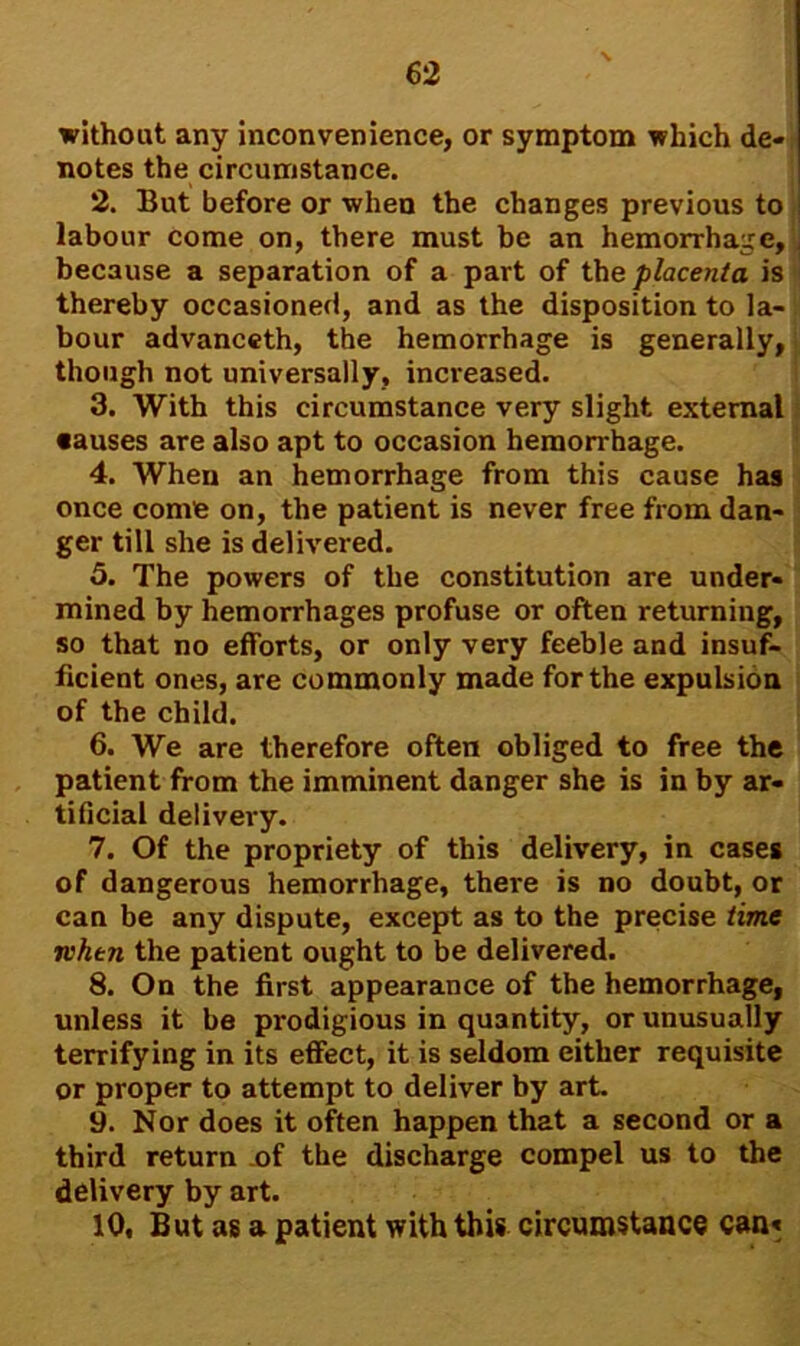 without any inconvenience, or symptom which de- notes the circumstance. 2. But before or when the changes previous to labour come on, there must be an hemorrhage, because a separation of a part of the placenta is thereby occasioned, and as the disposition to la- bour advanceth, the hemorrhage is generally, though not universally, increased. 3. With this circumstance very slight external •auses are also apt to occasion hemorrhage. 4. When an hemorrhage from this cause has once come on, the patient is never free from dan- ger till she is delivered. 5. The powers of the constitution are under- mined by hemorrhages profuse or often returning, so that no efforts, or only very feeble and insuf- ficient ones, are commonly made for the expulsion of the child. 6. We are therefore often obliged to free the patient from the imminent danger she is in by ar- tificial delivery. 7. Of the propriety of this delivery, in cases of dangerous hemorrhage, there is no doubt, or can be any dispute, except as to the precise time ii'htn the patient ought to be delivered. 8. On the first appearance of the hemorrhage, unless it be prodigious in quantity, or unusually terrifying in its effect, it is seldom either requisite or proper to attempt to deliver by art. 9. Nor does it often happen that a second or a third return of the discharge compel us to the delivery by art.