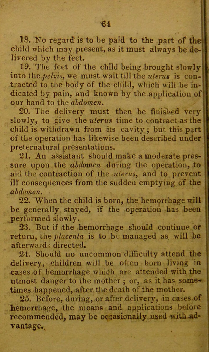 IS. No regard is to be paid to the part of the child which may present, as it must always be de- livered by the feet. 19. The feet of the child being brought slowly into the pelvis, we must wait till the uterus is con- tracted to the body of the child, which will be in- dicated by pain, and known by the application of our hand to the abdomen. 20. The delivery must then be finished very slowly, to give the uterus time to contract as the child is withdrawn from its cavity; but this part of the operation has likewise been described under preternatural presentations. 21. An assistant should make a moderate pres- ! sure upon the abdomen during the operation, to aid the contraction of the .uterus, and to prevent ill consequences from the suddeu emptying of the abdomen. 22. When the child is born, the hemorrhage will be generally stayed, if the operation has been performed slowly. 23. But if the hemorrhage should continue or return, the/ilacenta is to be managed as will be afterward- directed. 24. Should no uncommon difficulty attend the delivery, children wdl be often born living in cases of hemorrhage which are attended with the utmost danger to the mother ; or, as it has some* times happened, after the death of the mother. 25. Before, during, or after delivery, in cases of hemorrhage, the means and applications before recommended, may be occasionally used with-ad- vantage.,