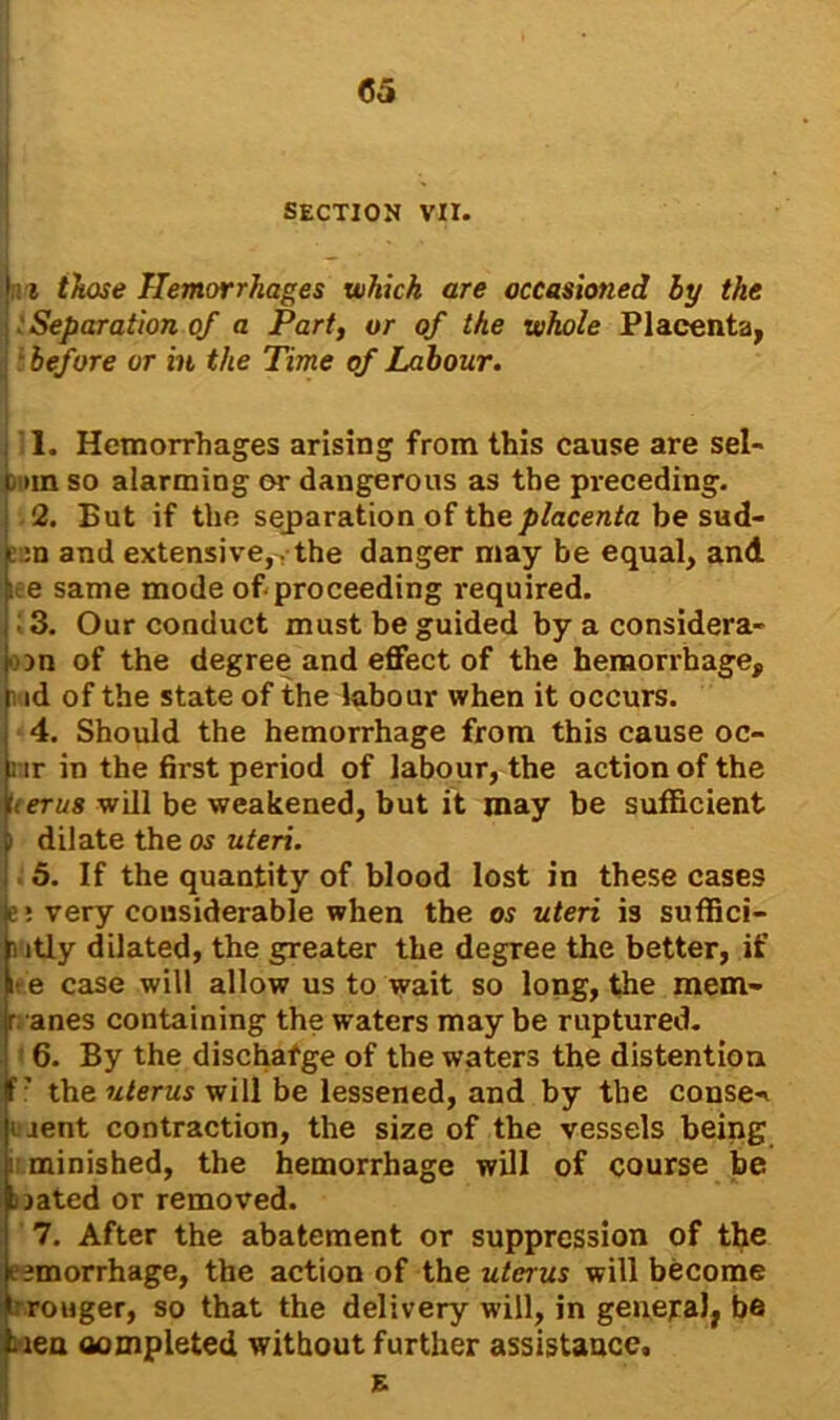 SECTION VII. i those Hemorrhages which are occasioned by the ■ Separation of a Part, or of the whole Placenta, before or in the Time of Labour. 11. Hemorrhages arising from this cause are sel- l >in so alarming or dangerous as the preceding. 2. But if the separation of the placenta be sud- c :n and extensive,, the danger may be equal, and i e same mode of proceeding required. 3. Our conduct must be guided by a considera- ■on of the degree and effect of the hemorrhage, i id of the state of the labour when it occurs. 4. Should the hemorrhage from this cause oc- nr in the first period of labour, the action of the ‘■<eru8 will be weakened, but it may be sufficient i dilate the os uteri. 5. If the quantity of blood lost in these cases e * very considerable when the os uteri is suffici- i itly dilated, the greater the degree the better, if i e case will allow us to wait so long, the mem- r anes containing the waters may be ruptured. 6. By the dischafge of the waters the distention ? the uterus will be lessened, and by the conse«» i rent contraction, the size of the vessels being i minished, the hemorrhage will of course be sjated or removed. 7. After the abatement or suppression of the l imorrhage, the action of the uterus will become wronger, so that the delivery will, in general, be lien aompleted without further assistance.