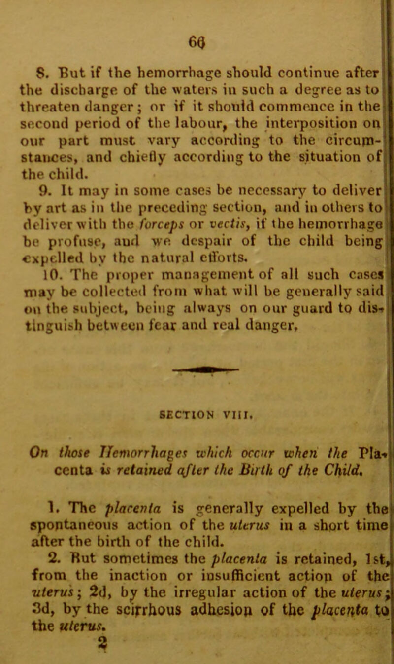 S. But if the hemorrhage should continue after j the discharge of the waters iu such a degree as to] threaten danger ; or if it should commence in the] second period of the labour, the interposition on our part must vary according to the circum- stances, and chiefly according to the situation of the child. 9. It may in some cases be necessary to deliver ! by art as in the preceding section, and in others to' deliver with the forceps or vectis, if the hemorrhage' be profuse, and we despair of the child being expelled by the natural cflbrts. 10. The proper management of all such cases may be collected from what will be generally said on the subject, being always on our guard to dis* j tlnguish between fear and real danger. SECTION VIII. On those Hemorrhages which occur when the PIa-» centa is retained after the Buth of the Child. 1. The placenta is generally expelled by the spontaneous action of the uterus in a short time after the birth of the child. 2. Rut sometimes the placenta is retained, 1st, from the inaction or insufficient action of the uterus; 2d, by the irregular action of the uterus; 3d, by the scirrhous adhesion of the placenta to the uterus. 3