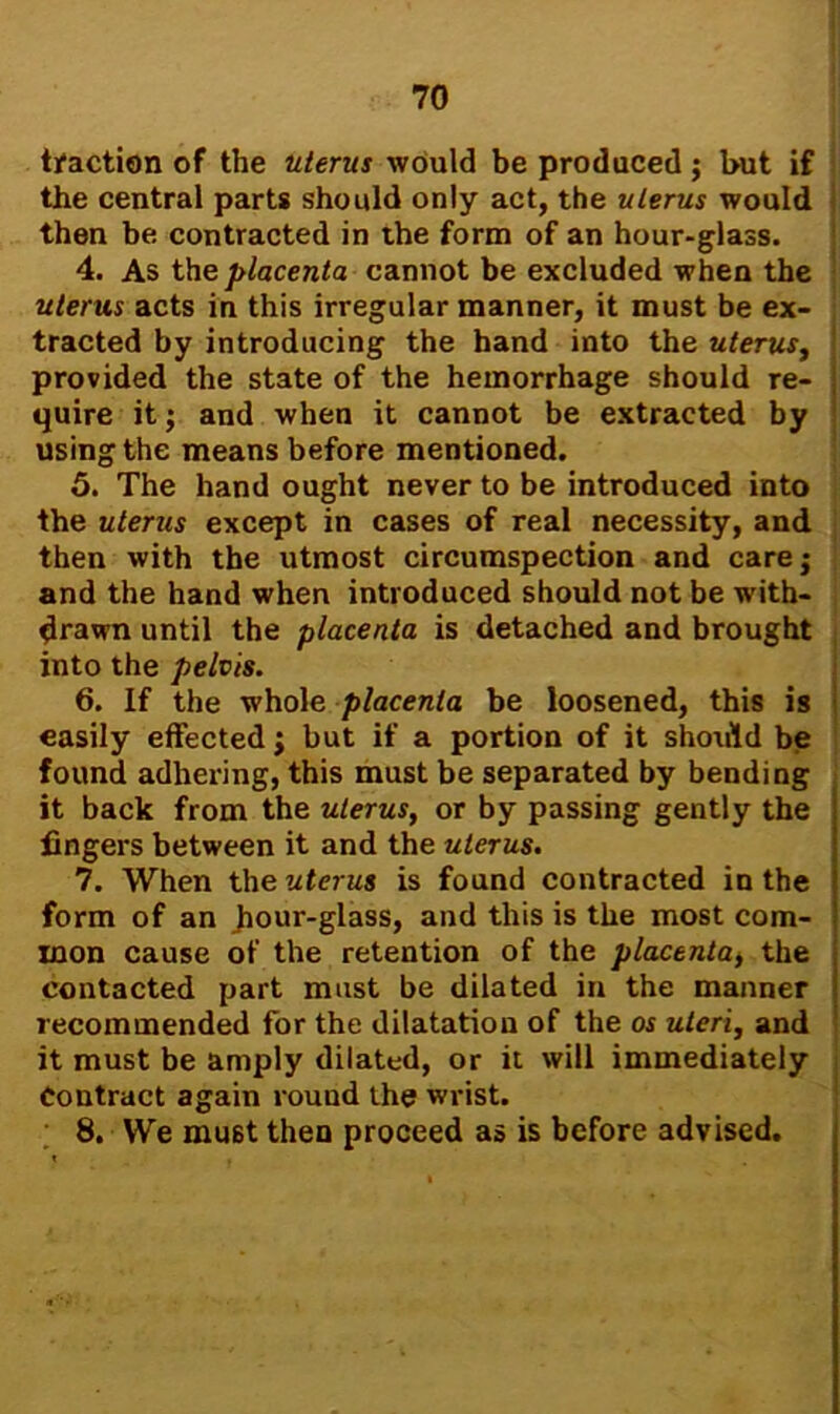 traction of the uterus would be produced; but if the central parts should only act, the uterus would then be contracted in the form of an hour-glass. 4. As the placenta cannot be excluded when the uterus acts in this irregular manner, it must be ex- tracted by introducing the hand into the uterus, provided the state of the hemorrhage should re- quire it; and when it cannot be extracted by using the means before mentioned. 5. The hand ought never to be introduced into the uterus except in cases of real necessity, and then with the utmost circumspection and care $ and the hand when introduced should not be with- drawn until the placenta is detached and brought into the pelvis. 6. If the whole placenta be loosened, this is easily effected; but if a portion of it should be found adhering, this must be separated by bending it back from the uterus, or by passing gently the fingers between it and the uterus. 7. When the uterus is found contracted in the form of an fiour-glass, and this is the most com- mon cause of the retention of the placenta, the contacted part must be dilated in the manner recommended for the dilatation of the os uteri, and it must be amply dilated, or it will immediately Contract again round the wrist. 8. We mu6t then proceed as is before advised.