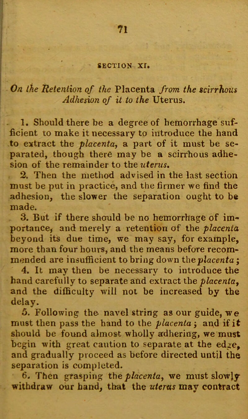 SECTION XI. On Che Retention of the Placenta from the scirrhous Adhesion of it to the Uterus. 1. Should there be a degree of hemorrhage suf- ficient to make it necessary to introduce the hand to extract the placenta, a part of it must be se- parated, though there may be a scirrhous adhe- sion of the remainder to the uterus. 2. Then the method advised in the last section must be put in practice, and the firmer we find the adhesion, the slower the separation ought to be made. 3. But if there should be no hemorrhage of im- portance, and merely a retention of the placenta beyond its due time, we may say, for example, more than four hours, and the means before recom- mended are insufficient to bring down the placenta; 4. It may then be necessary to introduce the hand carefully to separate and extract the placenta, and the difficulty will not be increased by the delay. 5. Following the navel string as our guide, we must then pass the hand to the placenta j apd if it should be found almost wholly adhering, we must begin with great caution to separate at the edge, and gradually proceed as before directed until the separation is completed. 6. Then grasping the placenta, we must slowly withdraw our band, that the uterus may contract