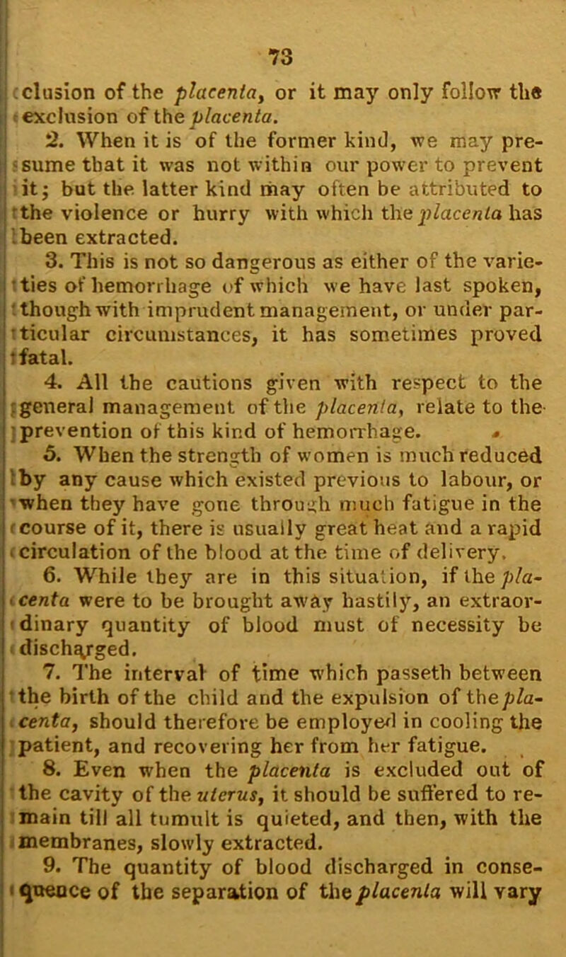 (elusion of the placenta, or it may only follow the exclusion of the placenta. 2. When it is of the former kind, we may pre- sume that it was not within our power to prevent it; but the latter kind may often be attributed to •the violence or hurry with which the placenta has Ibeen extracted. 3. This is not so dangerous as either of the varie- ties of hemorrhage of which we have last spoken, though with imprudent management, or under par- ticular circumstances, it has sometimes proved tfatal. 4. All the cautions given with respect to the : general management of the placenta, relate to the ] prevention of this kind of hemorrhage. * 5. When the strength of women is much reduced I by any cause which existed previous to labour, or when they have gone through much fatigue in the (course of it, there is usually great heat and a rapid < circulation of the blood at the time of delivery, 6. While tbe}r are in this situation, iflhe/j/a- centa were to be brought away hastily, an extraor- dinary quantity of blood must of necessity be discharged. 7. The interval of time which passeth between the birth of the child and the expulsion of the pla- centa, should therefore be employed in cooling the patient, and recovering her from her fatigue. 8. Even wrhen the placenta is excluded out of the cavity of the a terns, it should be suffered to re- main till all tumult is quieted, and then, with the membranes, slowly extracted. 9. The quantity of blood discharged in conse- ■ qnence of the separation of the placenta will vary