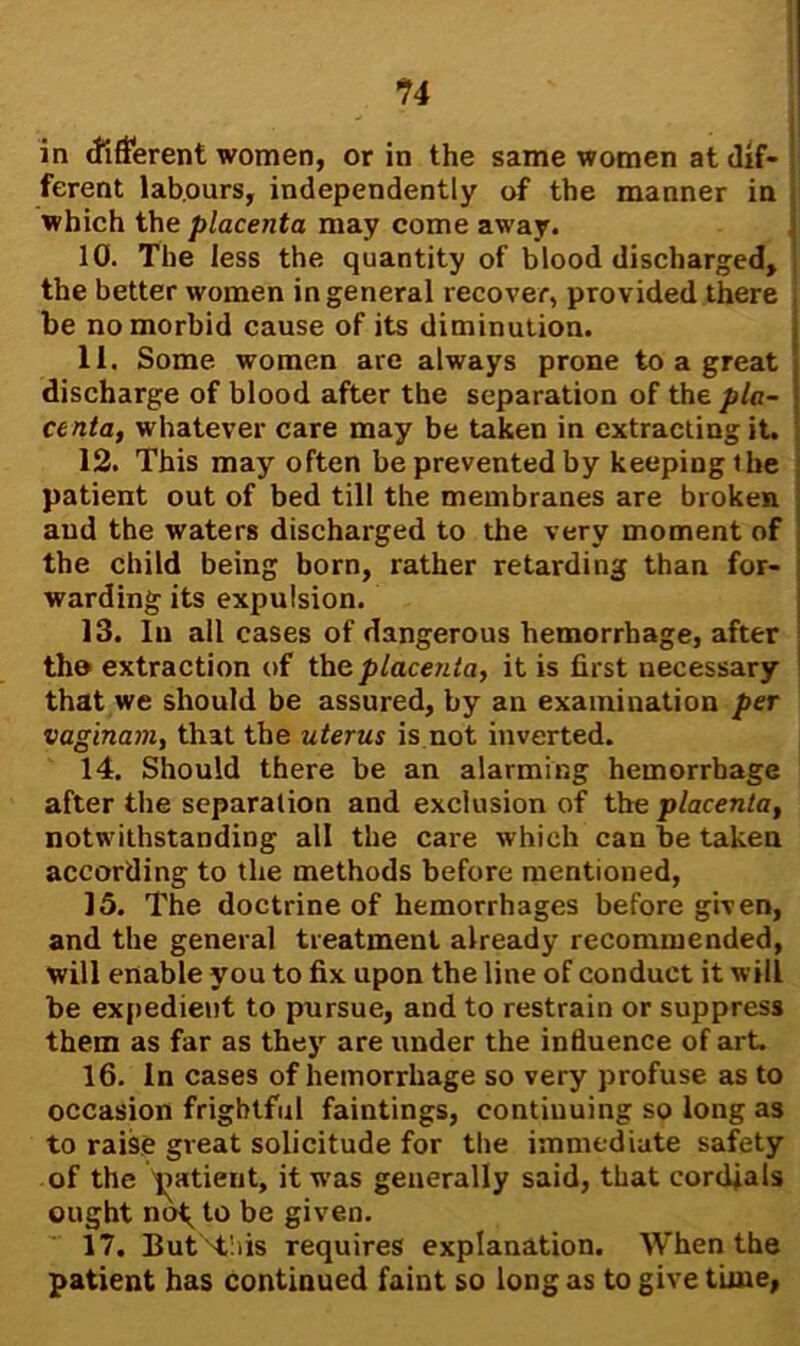 14 in different women, or in the same women at dif- ferent labours, independently of the manner in which the placenta may come away. 10. The less the quantity of blood discharged, the better women in general recover, provided there . be no morbid cause of its diminution. 11. Some women are always prone to a great discharge of blood after the separation of the pla- centa, whatever care may be taken in extracting it. 12. This may often be prevented by keeping the patient out of bed till the membranes are broken and the waters discharged to the very moment of the child being born, rather retarding than for- warding its expulsion. 13. In all cases of dangerous hemorrhage, after the extraction of the placenta, it is first necessary that we should be assured, by an examination per vaginam, that the uterus is not inverted. 14. Should there be an alarming hemorrhage after the separation and exclusion of the placenta, notwithstanding all the care which can be taken according to the methods before mentioned, 15. The doctrine of hemorrhages before given, and the general treatment already recommended, will enable you to fix upon the line of conduct it will be expedient to pursue, and to restrain or suppress them as far as they are under the influence of art- 16. In cases of hemorrhage so very profuse as to occasion frightful faintings, continuing so long as to raise great solicitude for the immediate safety of the ^atieut, it w’as generally said, that cordials ought nob 1° be given. 17. But'This requires explanation. When the patient has continued faint so long as to give time,