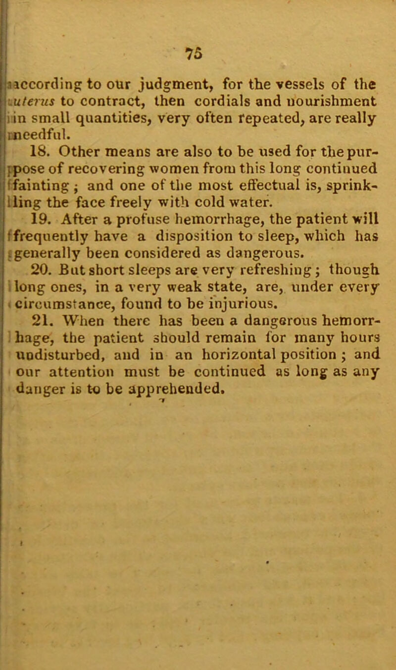 according to our judgment, for the vessels of the uterus to contract, then cordials and nourishment i in small quantities, very often repeated, are really needful. 18. Other means are also to be used for thepur- ipose of recovering women from this long continued (fainting ; and one of the most effectual is, sprink- | lling the face freely with cold w’ater. 19. After a profuse hemorrhage, the patient will (frequently have a disposition to sleep, which has : generally been considered as dangerous. 20. But short sleeps are very refreshing; though long ones, in a very weak state, are, under every circumstance, found to be injurious. 21. When there has been a dangerous hemorr- hage, the patient should remain for many hours undisturbed, and in an horizontal position ; and our attention must be continued as long as any danger is to be apprehended. 7