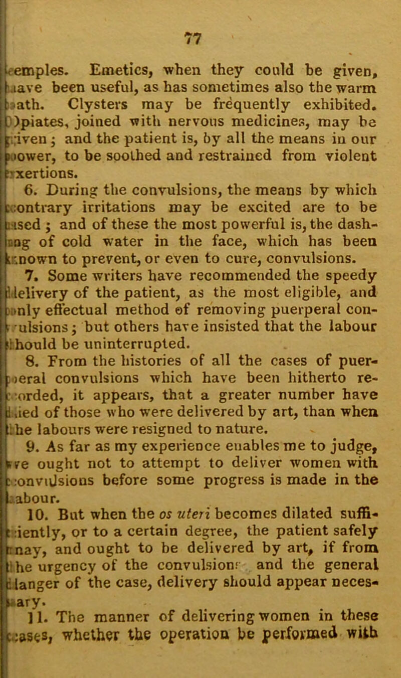 temples. Emetics, when they could be given, wave been useful, as has sometimes also the warm >»ath. Clysters may be frequently exhibited. |LOpiates, joined with nervous medicines, may be ;,;iven; and the patient is, by all the means in our wower, to be soothed and restrained from violent exertions. 6. During the convulsions, the means by which contrary irritations may be excited are to be used ; and of these the most powerful is, the dash- Dag of cold water in the face, which has been t.nown to prevent, or even to cure, convulsions. 7. Some writers have recommended the speedy 'delivery of the patient, as the most eligible, and ;mly effectual method ef removing puerperal con- i' ulsions; but others have insisted that the labour ilhould be uninterrupted. 8. From the histories of all the cases of puer- peral convulsions which have been hitherto re- corded, it appears, that a greater number have Lied of those who were delivered by art, than when jibe labours were resigned to nature. 9. As far as my experience enables me to judge, rre ought not to attempt to deliver women with, convulsions before some progress is made in the ;abour. 10. But when the os uteri becomes dilated suffi- ciently, or to a certain degree, the patient safely inay, and ought to be delivered by art, if from she urgency of the convulsions and the general danger of the case, delivery should appear neces- sary. ] 1. The manner of delivering women in these ceases, whether the operation be performed with