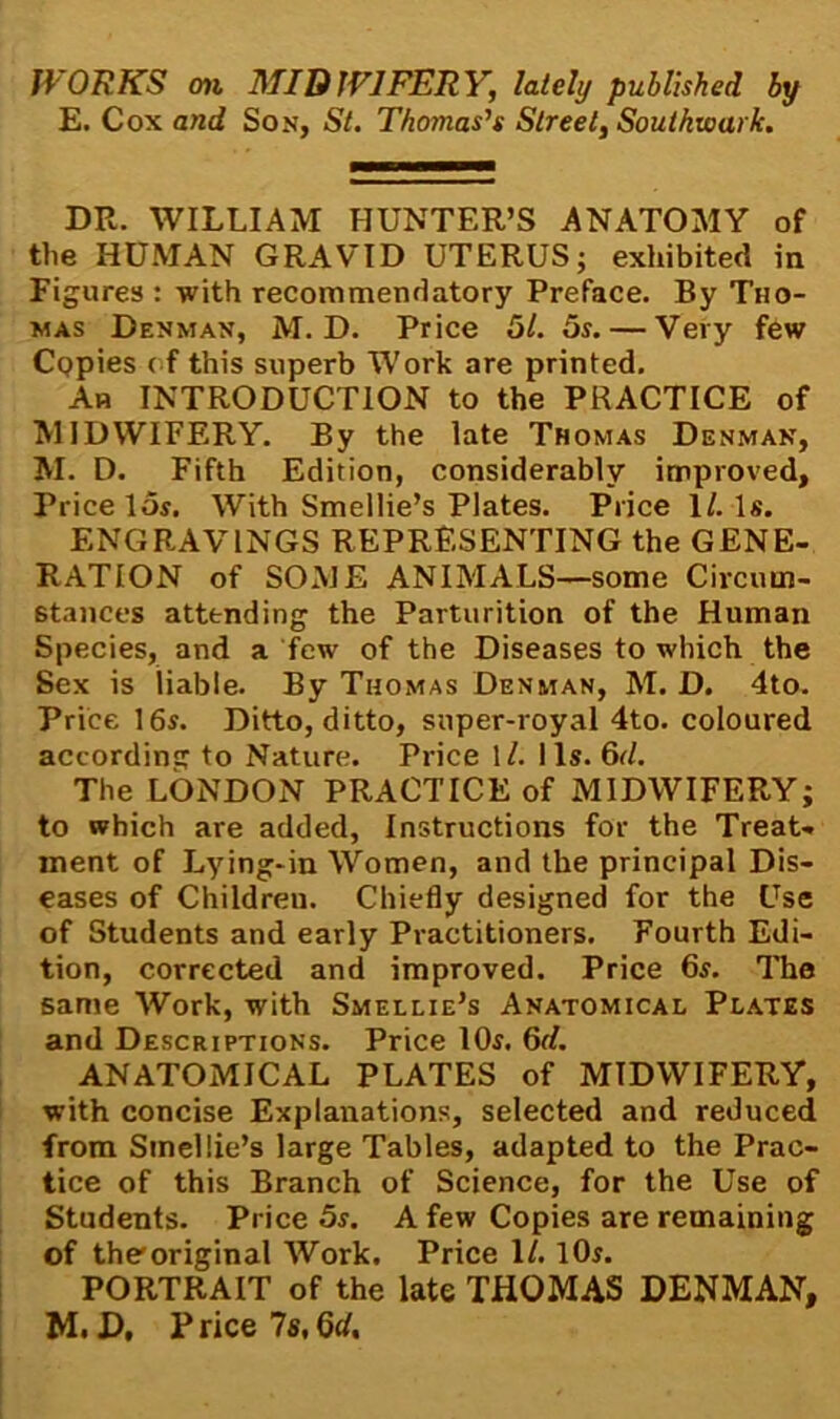 E. Cox and Son, St. Thomas’s Street, Southwark. DR. WILLIAM HUNTER’S ANATOMY of the HUMAN GRAVID UTERUS; exhibited in Figures : with recommendatory Preface. By Tho- mas Denman, M. D. Price 51. 5s. — Very few CQpies of this superb Work are printed. An INTRODUCTION to the PRACTICE of MIDWIFERY. By the late Thomas Denman, M. D. Fifth Edition, considerably improved. Price 15s. With Smellie’s Plates. Price 1/. Is. ENGRAVINGS REPRESENTING the GENE- RATION of SOME ANIMALS—some Circum- stances attending the Parturition of the Human Species, and a few of the Diseases to which the Sex is liable. By Thomas Denman, M. D. 4to. Price 16s. Ditto, ditto, super-royal 4to. coloured according to Nature. Price 1/. 11s. 6d. The LONDON PRACTICE of MIDWIFERY; to which are added, Instructions for the Treat- ment of Lying-in Women, and the principal Dis- eases of Childreu. Chiefly designed for the Use of Students and early Practitioners. Fourth Edi- tion, corrected and improved. Price 6s. The same Work, with Smellie’s Anatomical Plates and Descriptions. Price 10s. 6d. ANATOMICAL PLATES of MIDWIFERY, with concise Explanations, selected and reduced from Smellie’s large Tables, adapted to the Prac- tice of this Branch of Science, for the Use of Students. Price 5s. A few Copies are remaining of the'original Work. Price 1/. 10s. PORTRAIT of the late THOMAS DENMAN, M. D, Price 7s,Qd,