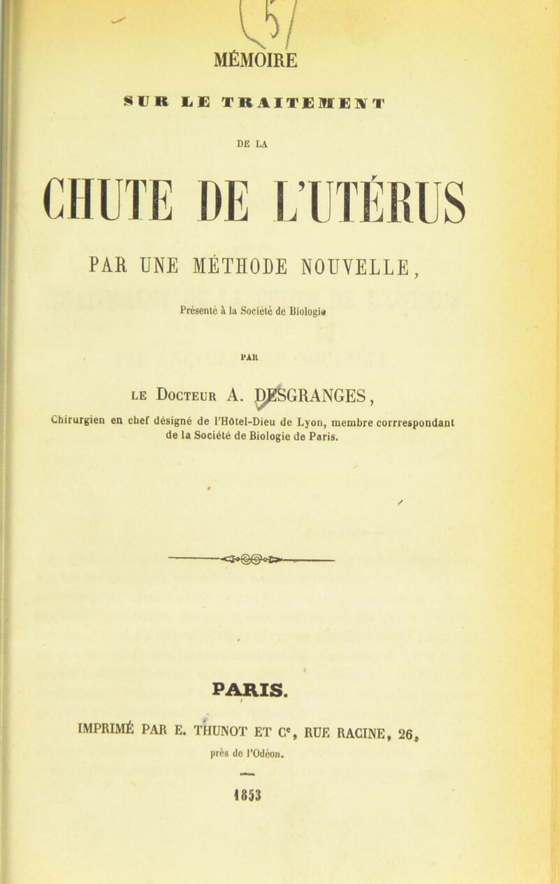 MÉMOIRE SUR E E TRAITEMENT DE LA CHUTE DE L’UTÉRUS PAH UNE MÉTHODE NOUVELLE, Présenté à la Société de Biologie PAU le Docteur A. JÿfëGRANGES, Chirurgien en chef désigné de l'HOtel-Dieu de Lyon, membre corrrespondant de la Société de Biologie de Paris. ✓ PARIS. t IMPRIMÉ PAR E. THUNOT ET Ce, RUE RACINE, 26, près de l’Odéon. 4853