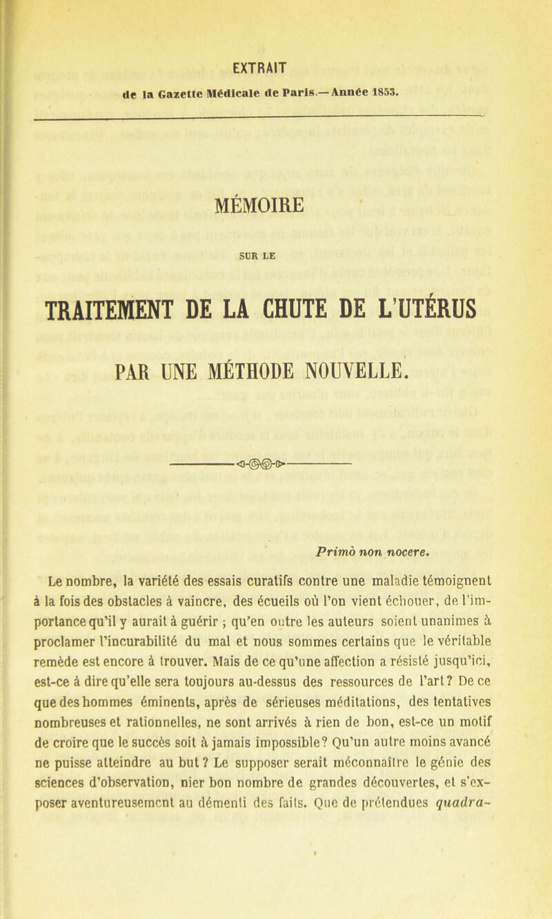 EXTRAIT «le la Gazette Médicale de Paris— Année 1853. MÉMOIRE SUR LE TRAITEMENT DE LA CHUTE DE L’UTÉRUS PAR UNE MÉTHODE NOUVELLE. Primo non nocere. Le nombre, la variété des essais curatifs contre une maladie témoignent à la fois des obstacles à vaincre, des écueils où l’on vient échouer, de l’im- portance qu’il y aurait à guérir ; qu’en outre les auteurs soient unanimes à proclamer l’incurabilité du mal et nous sommes certains que le véritable remède est encore à trouver. Mais de ce qu’une affection a résisté jusqu’ici, est-ce à dire qu’elle sera toujours au-dessus des ressources de l’art? De ce que des hommes éminents, après de sérieuses méditations, des tentatives nombreuses et rationnelles, ne sont arrivés à rien de bon, est-ce un motif de croire que le succès soit ù jamais impossible? Qu’un autre moins avancé ne puisse atteindre au but ? Le supposer serait méconnaître le génie des sciences d’observation, nier bon nombre de grandes découvertes, et s’ex- poser aventureusement au démenti des faits. Que de prétendues quadra-