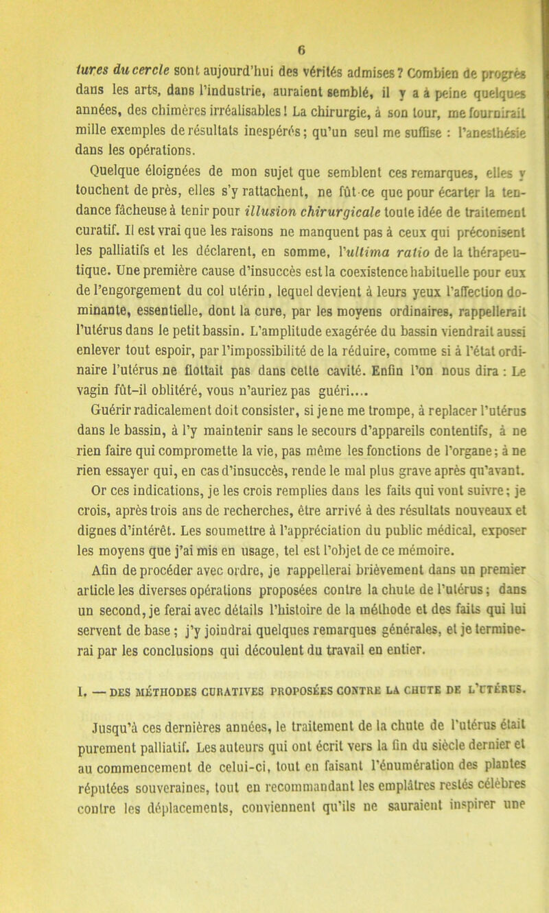 tures du cercle sont aujourd'hui des vérités admises? Combien de progrès daus les arts, dans l’industrie, auraient semblé, il y a à peine quelques années, des chimères irréalisables ! La chirurgie, à son tour, me fournirait mille exemples de résultats inespérés; qu’un seul me suffise : l’anesthésie dans les opérations. Quelque éloignées de mon sujet que semblent ces remarques, elles y touchent de près, elles s’y rattachent, ne fut-ce que pour écarter la ten- dance fâcheuse à tenir pour illusion chirurgicale toute idée de traitement curatif. Il est vrai que les raisons ne manquent pas à ceux qui préconisent les palliatifs et les déclarent, en somme, Vultima ratio de la thérapeu- tique. Une première cause d’insuccès est la coexistence habituelle pour eux de l’engorgement du col utérin , lequel devient à leurs yeux l’affection do- minante, essentielle, dont la cure, par les moyens ordinaires, rappellerait l’utérus dans le petit bassin. L’amplitude exagérée du bassin viendrait aussi enlever tout espoir, par l’impossibilité de la réduire, comme si à l’état ordi- naire l’utérus ne flottait pas dans celte cavité. Enfin l’on nous dira : Le vagin fût-il oblitéré, vous n’auriez pas guéri.... Guérir radicalement doit consister, si jene me trompe, à replacer l’utérus dans le bassin, à l’y maintenir sans le secours d’appareils contentifs, à ne rien faire qui compromette la vie, pas même les fonctions de l’organe; à ne rien essayer qui, en cas d’insuccès, rende le mal plus grave après qu’avant. Or ces indications, je les crois remplies dans les faits qui vont suivre; je crois, après trois ans de recherches, être arrivé à des résultats nouveaux et dignes d’intérêt. Les soumettre à l’appréciation du public médical, exposer les moyens que j’ai mis en usage, tel est l’objet de ce mémoire. Afin de procéder avec ordre, je rappellerai brièvement dans un premier article les diverses opérations proposées contre la chute de l’utérus; dans un second, je ferai avec détails l’histoire de la méthode et des faits qui lui servent de base ; j’y joiudrai quelques remarques générales, et je termine- rai par les conclusions qui découlent du travail en entier. 1. — DES MÉTHODES CDRATIVES PROPOSÉES CONTRE LA CHCTE DE l’CTÉRCS. Jusqu’à ces dernières années, le traitement de la chute de l’utérus était purement palliatif. Les auteurs qui ont écrit vers la fin du siècle dernier et au commencement de celui-ci, tout en faisant l'énumération des plantes réputées souveraines, tout en recommandant les emplâtres restés célèbres contre les déplacements, conviennent qu’ils ne sauraient inspirer une