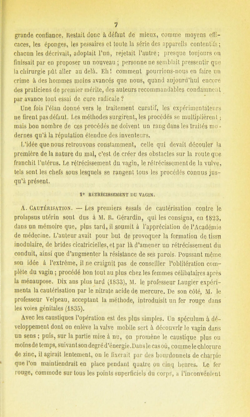 grande confiance. Restait donc à défaut de mieux, comme moyens effi- caces, les éponges, les pessaires et toute la série des appareils contentifs; chacun les décrivait, adoptait l’un, rejetait l’autre; presque toujours on finissait par en proposer un nouveau ; personne ne semblait pressentir que. la chirurgie pût aller au delà. Eh! comment pourrions-nous en faire un crime à des hommes moins avancés que nous, quand aujourd’hui encore des praticiens de premier mérite, des auteurs recommandables condamnent par avance tout essai de cure radicale ? Une fois l’élan donné vers le traitement curatif, les expérimentateurs ne firent pas défaut. Les méthodes surgirent, les procédés se multiplièrent ; mais bon nombre de ces procédés ne doivent un rang dans les traités mo- dernes qu’à la réputation étendue des inventeurs. L’idée que nous retrouvons constamment, celle qui devait découler la première de la nature du mal, c’est de créer des obstacles sur la route que franchit l’utérus. Le rélrécissement du vagin, le rélrécissementde la vulve, tels sont les chefs sous lesquels se rangent tous les procédés connus jus- qu’à présent. 1° RÉTRÉCISSEMENT DD VAGIN. A. Cautérisation. — Les premiers essais de cautérisation contre le prolapsus utérin sont dus à M. R. Gérardin, qui les consigna, en 1823, dans un mémoire que, plus tard, il soumit à l’appréciation de l’Académie de médecine. L’auteur avait pour but de provoquer la formation de tissu inodulaire, de brides cicatricielles, et par là d’amener un rétrécissement du conduit, ainsi que d’augmenter la résistance de ses parois. Poussant même son idée à l’extrême, il ne craignit pas de conseiller l’oblitération com- plète du vagin ; procédé bon tout au plus chez les femmes célibataires après la ménaupose. Dix ans plus lard (1833), M. le professeur Laugier expéri- menta la cautérisation par le nitrate acide de mercure. De son côté, M. le professeur Velpeau, acceptant la méthode, introduisit un fer rouge dans le3 voies génitales (1835). Avec les caustiques l’opération est des plus simples. Un spéculum à dé- veloppement dont on enlève la valve mobile sert à découvrir le vagin dans un sens ; puis, sur la partie mise à nu, on promène le caustique plus ou moinsde temps, suivant son degré d’énergie. Dans le casoù, comme le chlorure de zinc, il agirait lentement, on le fixerait par des boui donnels de charpie que l’on maintiendrait en place pendant quatre ou cinq heures. Le fer rouge, commode sur tous les points superficiels du corps, a l’inconvénient