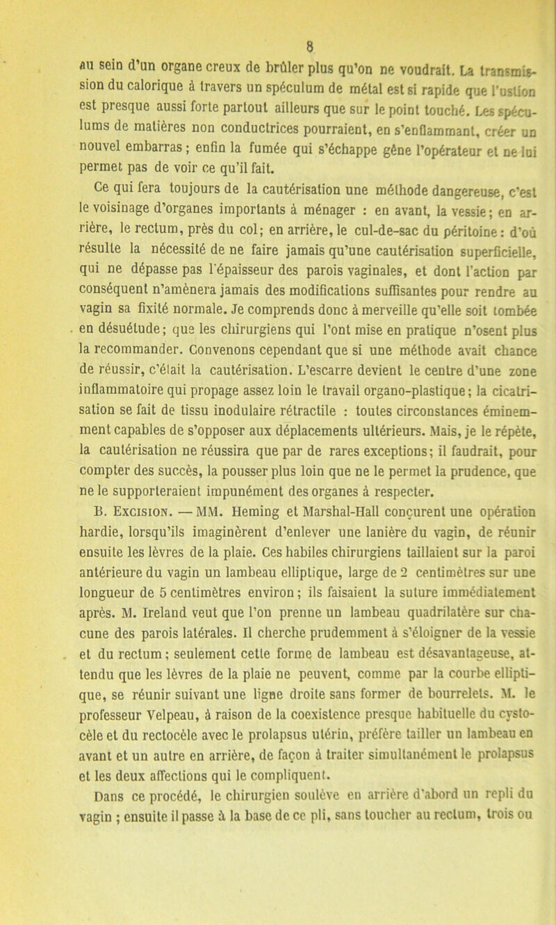 au sein d’un organe creux de brûler plus qu’on ne voudrait. La transmis- sion du calorique à travers un spéculum de métal est si rapide que l’uslion est presque aussi forte partout ailleurs que sur le point touché. Les spécu- lums de matières non conductrices pourraient, en s’enflammant, créer un nouvel embarras ; enfin la fumée qui s’échappe gène l’opérateur et ne loi permet pas de voir ce qu’il fait. Ce qui fera toujours de la cautérisation une méthode dangereuse, c’est le voisinage d’organes importants à ménager : en avant, la vessie ; en ar- rière, le rectum, près du col; en arrière, le cul-de-sac du péritoine : d’où résulte la nécessité de ne faire jamais qu’une cautérisation superficielle, qui ne dépasse pas l'épaisseur des parois vaginales, et dont l’action par conséquent n’amènera jamais des modifications suffisantes pour rendre au vagin sa fixité normale. Je comprends donc à merveille qu’elle soit tombée en désuétude; que les chirurgiens qui l’ont mise en pratique n’osent plus la recommander. Convenons cependant que si une méthode avait chance de réussir, c’élait la cautérisation. L’escarre devient le centre d’une zone inflammatoire qui propage assez loin le travail organo-plastique; la cicatri- sation se fait de tissu inodulaire rétractile : toutes circonstances éminem- ment capables de s’opposer aux déplacements ultérieurs. Mais, je le répète, la cautérisation ne réussira que par de rares exceptions; il faudrait, pour compter des succès, la pousser plus loin que ne le permet la prudence, que ne le supporteraient impunément des organes à respecter. B. Excision. — MM. Heming et Marshal-Hall conçurent une opération hardie, lorsqu’ils imaginèrent d’enlever une lanière du vagin, de réunir ensuite les lèvres de la plaie. Ces habiles chirurgiens taillaient sur la paroi antérieure du vagin un lambeau elliptique, large de 2 centimètres sur une longueur de 5centimètres environ; ils faisaient la suture immédiatement après. M. Ireland veut que l’on prenne un lambeau quadrilatère sur cha- cune des parois latérales. Il cherche prudemment à s’éloigner de la vessie et du rectum ; seulement cetle forme de lambeau est désavantageuse, at- tendu que les lèvres de la plaie ne peuvent, comme par la courbe ellipti- que, se réunir suivant une ligne droite sans former de bourrelets. M. le professeur Velpeau, à raison de la coexistence presque habituelle du cysto- cèle et du reclocèle avec le prolapsus utérin, préfère tailler un lambeau en avant et un autre en arrière, de façon à traiter simultanément le prolapsus et les deux affections qui le compliquent. Dans ce procédé, le chirurgien soulève en arrière d'abord un repli du vagin ; ensuite il passe à la base de ce pli, sans toucher au rectum, trois ou