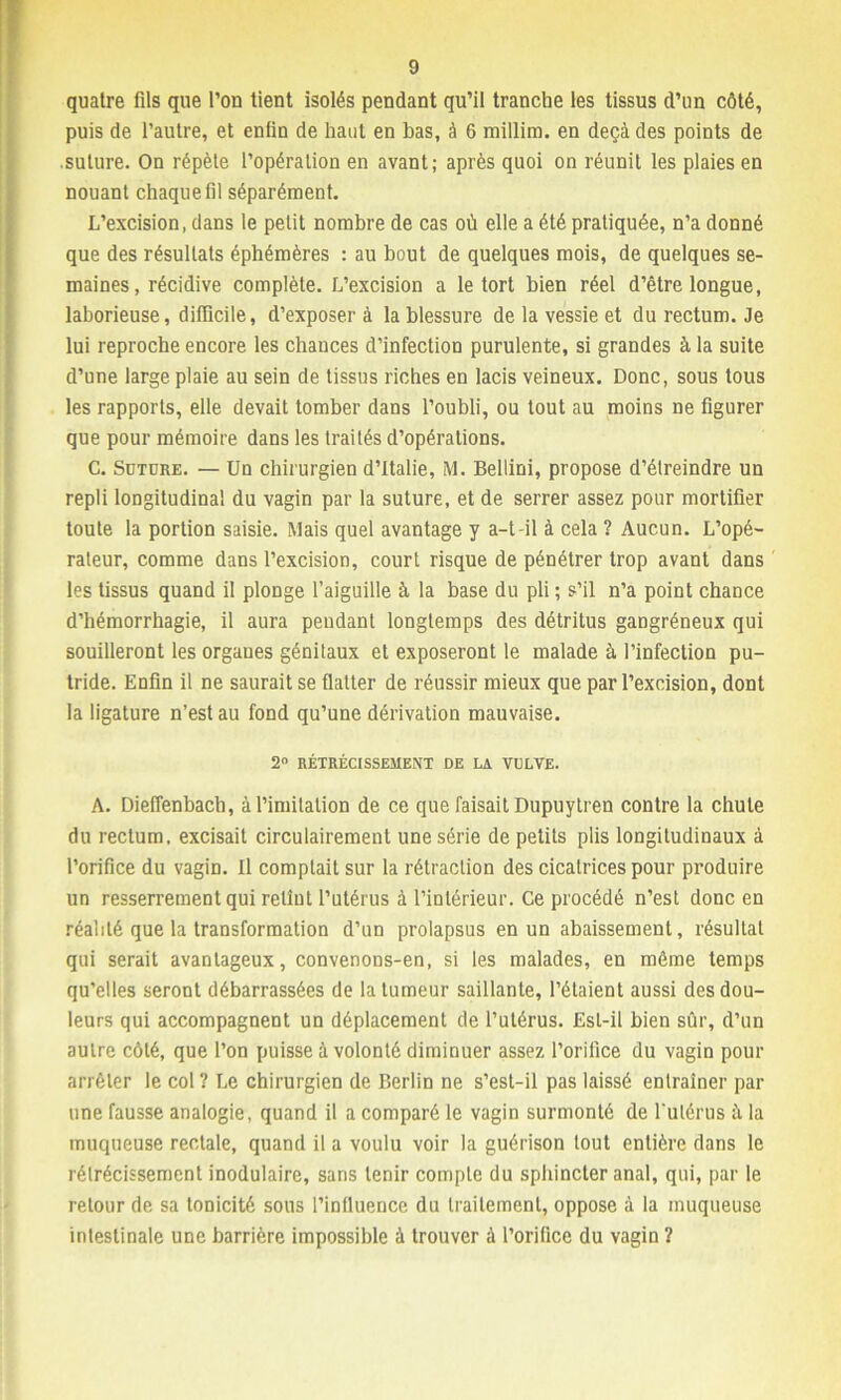 quatre fils que l’on tient isolés pendant qu’il tranche les tissus d’un côté, puis de l’autre, et enfin de haut en bas, à 6 millim. en deçà des points de suture. On répète l’opération en avant; après quoi on réunit les plaies en nouant chaque fil séparément. L’excision, dans le petit nombre de cas où elle a été pratiquée, n’a donné que des résultats éphémères : au bout de quelques mois, de quelques se- maines, récidive complète. L’excision a le tort bien réel d’être longue, laborieuse, difficile, d’exposer à la blessure de la vessie et du rectum. Je lui reproche encore les chances d’infection purulente, si grandes à la suite d’une large plaie au sein de tissus riches en lacis veineux. Donc, sous tous les rapports, elle devait tomber dans l’oubli, ou tout au moins ne figurer que pour mémoire dans les traités d’opérations. C. Suture. — Un chirurgien d’Italie, M. Bellini, propose d’étreindre un repli longitudinal du vagin par la suture, et de serrer assez pour mortifier toute la portion saisie. Mais quel avantage y a-t-il à cela ? Aucun. L’opé- rateur, comme dans l’excision, court risque de pénétrer trop avant dans les tissus quand il plonge l’aiguille à la base du pli ; s’il n’a point chance d’hémorrhagie, il aura pendant longtemps des détritus gangréneux qui souilleront les orgaues génitaux et exposeront le malade à l’infection pu- tride. Enfin il ne saurait se flatter de réussir mieux que par l’excision, dont la ligature n’est au fond qu’une dérivation mauvaise. 2° RÉTRÉCISSEMENT DE LA VULVE. A. Dieffenbacb, à l’imitation de ce que faisait Dupuytren contre la chute du rectum, excisait circulairement une série de petits plis longitudinaux à l’orifice du vagin. Il comptait sur la rétraction des cicatrices pour produire un resserrement qui retint l’utérus à l’intérieur. Ce procédé n’est donc en réalité que la transformation d’un prolapsus en un abaissement, résultat qui serait avantageux, convenons-en, si les malades, en même temps qu’elles seront débarrassées de la tumeur saillante, l’étaient aussi des dou- leurs qui accompagnent un déplacement de l’utérus. Est-il bien sûr, d’un autre côté, que l’on puisse à volonté diminuer assez l’orilice du vagin pour arrêter le col ? Le chirurgien de Berlin ne s’esl-il pas laissé entraîner par une fausse analogie, quand il a comparé le vagin surmonté de l'utérus à la muqueuse rectale, quand il a voulu voir la guérison tout entière dans le rétrécissement inodulaire, sans tenir compte du sphincter anal, qui, par le retour de sa tonicité sous l’influence du traitement, oppose à la muqueuse intestinale une barrière impossible à trouver à l’orifice du vagin ?