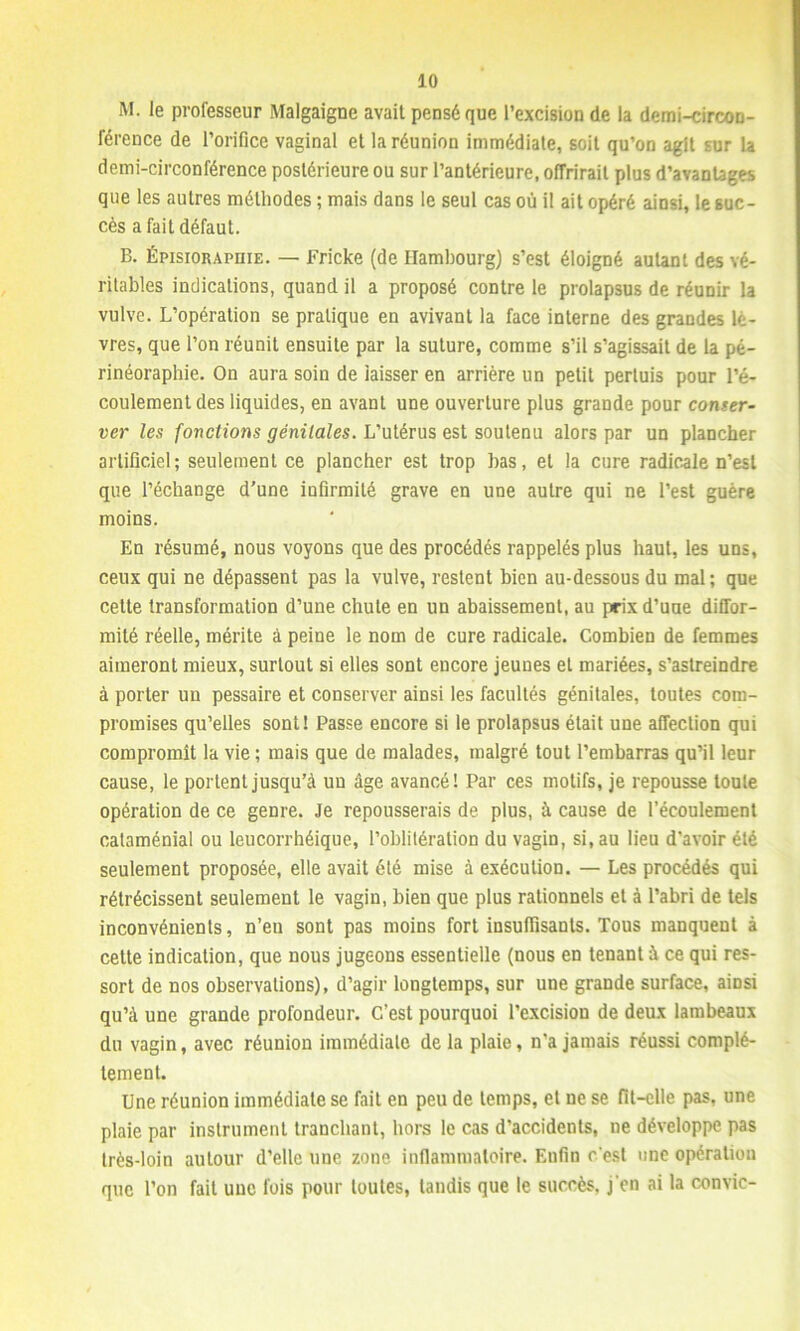 M. le professeur Malgaigne avait pensé que l’excision de la demi-circon- férence de l’orifice vaginal et la réunion immédiate, soit qu’on agit sur la demi-circonférence postérieure ou sur l’antérieure, offrirait plus d’avantages que les autres méthodes ; mais dans le seul cas où il ait opéré ainsi, le suc- cès a fait défaut. B. Épisiorapiiie. — Fricke (de Hambourg) s’est éloigné autant des vé- ritables indications, quand il a proposé contre le prolapsus de réunir la vulve. L’opération se pratique en avivant la face interne des grandes lè- vres, que l’on réunit ensuite par la suture, comme s’il s’agissait de la pé- rinéoraphie. On aura soin de laisser en arrière un petit perluis pour l’é- coulement des liquides, en avanl une ouverture plus grande pour conser- ver les fonctions génitales. L’utérus est soutenu alors par un plancher artificiel; seulement ce plancher est trop bas, et la cure radicale n’est que l’échange d’une infirmité grave en une autre qui ne l’est guère moins. En résumé, nous voyons que des procédés rappelés plus haut, les uns, ceux qui ne dépassent pas la vulve, restent bien au-dessous du mal ; que cette transformation d’une chute en un abaissement, au prix d’uue diffor- mité réelle, mérite à peine le nom de cure radicale. Combien de femmes aimeront mieux, surtout si elles sont encore jeunes et mariées, s’astreindre à porter un pessaire et conserver ainsi les facultés génitales, toutes com- promises qu’elles sont! Passe encore si le prolapsus était une affection qui compromit la vie ; mais que de malades, malgré tout l’embarras qu’il leur cause, le portent jusqu’à un âge avancé! Par ces motifs, je repousse toute opération de ce genre. Je repousserais de plus, à cause de l’écoulement cataménial ou leucorrhéique, l’oblitération du vagin, si, au lieu d'avoir été seulement proposée, elle avait été mise à exécution. — Les procédés qui rétrécissent seulement le vagin, bien que plus rationnels et à l’abri de tels inconvénients, n’en sont pas moins fort insuffisants. Tous manquent à cette indication, que nous jugeons essentielle (nous en tenant à ce qui res- sort de nos observations), d’agir longtemps, sur une grande surface, ainsi qu’à une grande profondeur. C’est pourquoi l’excision de deux lambeaux du vagin, avec réunion immédiate de la plaie, n'a jamais réussi complè- tement. Une réunion immédiate se fait en peu de temps, et ne se fit-elle pas, une plaie par instrument tranchant, hors le cas d’accidents, ne développe pas très-loin autour d’elle une zone inflammatoire. Enfin c'est une opération que l’on fait une fois pour toutes, tandis que le succès, j'en ai la convie-