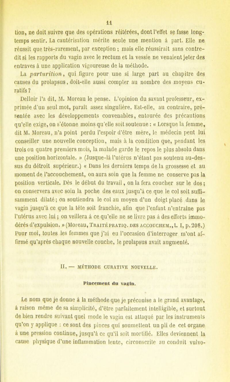 lion, ne doit suivre que des opérations réitérées, dont l’effet se fasse long- temps sentir. La cautérisation mérite seule une mention à part. Elle ne réussit que très-rarement, par exception ; mais elle réussirait sans contre- dit si les rapports du vagin avec le rectum et la vessie ne venaient jeter des entraves à une application vigoureuse de la méthode. La parturition, qui figure pour une si large part au chapitre des causes du prolapsus, doit-elle aussi compter au nombre des moyeus cu- ratifs ? Delloir l’a dit, M. Moreau le pense. L’opinion du savant professeur, ex- primée d'un seul mot, parait assez singulière. Est-elle, au contraire, pré- sentée avec les développements convenables, entourée des précautions qu’elle exige, on s’étonne moins qu’elle soit soutenue : « Lorsque la femme, dit M. Moreau, n’a point perdu l’espoir d’être mère, le médecin peut lui conseiller une nouvelle conception, mais à la condition que, pendant les trois ou quatre premiers mois, la malade garde le repos le plus absolu dans une position horizontale. » (.lusque-là l’utérus n’étant pas soutenu au-des- sus du détroit supérieur.) « Dans les derniers temps de la grossesse et au moment de l’accouchement, on aura soin que la femme ne conserve pas la position verticale. Dès le début du travail, on la fera coucher sur le dos; on conservera avec soin la poche des eaux jusqu’à ce que le col soit suffi- samment dilaté; on soutiendra le col au moyen d’un doigt placé dans le vagin jusqu’à ce que la tête soit franchie, afin que l’enfant n’entraine pas l’utérus avec lui ; on veillera à ce qu’elle ne se livre pas à des efforts immo- dérés d’expulsion. » (Moreau, Traitépratiq.oes accouchem.,L I, p.208.) Pour moi, toutes les femmes que j’ai eu l’occasion d’interroger m’ont af- firmé qu’après chaque nouvelle couche, le prolapsus avait augmenté. II. — MÉTHODE CURATIVE NOUVELLE. Pincement du vagin. Le nom que je donne à la méthode que je préconise a le grand avantage, à raison même de sa simplicité, d’être parfaitement intelligible, et surtout de bien rendre suivant quel mode le vagin est attaqué par les instruments qu’on y applique : ce sont des pinces qui soumettent un pli de cet organe à une pression continue, jusqu’à ce qu’il soit mortifié. Elles deviennent la cause physique d’une inflammation lente, circonscrite au conduit vulvo-