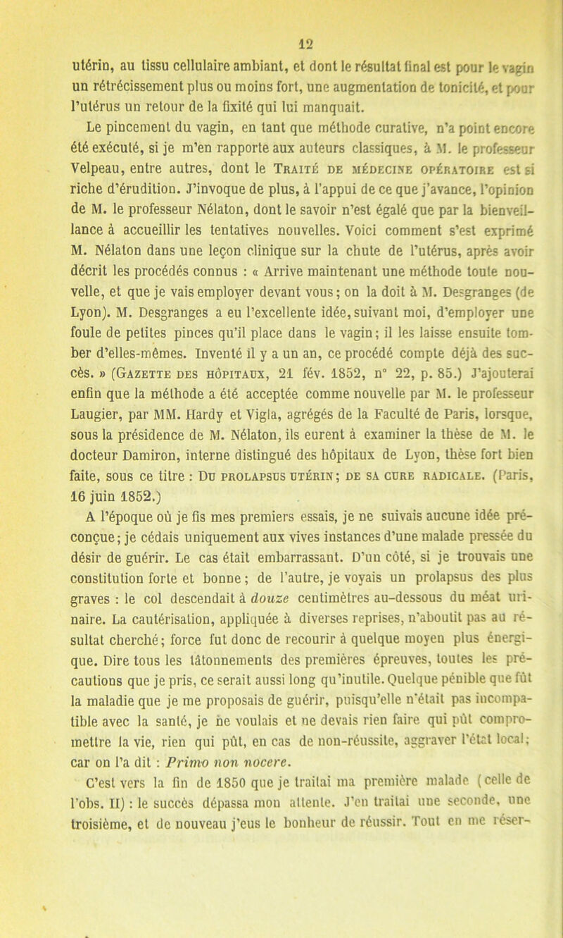 utérin, au tissu cellulaire ambiant, et dont le résultat final est pour le vagin un rétrécissement plus ou moins fort, une augmentation de tonicité, et pour l’utérus un retour de la fixité qui lui manquait. Le pincement du vagin, en tant que méthode curative, n’a point encore été exécuté, si je m’en rapporte aux auteurs classiques, à M. le professeur Velpeau, entre autres, dont le Traité de médecine opératoire est si riche d’érudition. J’invoque de plus, à l’appui de ce que j’avance, l’opinion de M. le professeur Nélaton, dont le savoir n’est égalé que par la bienveil- lance à accueillir les tentatives nouvelles. Voici comment s’est exprimé M. Nélaton dans une leçon clinique sur la chute de l’utérus, après avoir décrit les procédés connus : a Arrive maintenant une méthode toute nou- velle, et que je vais employer devant vous; on la doit à M. Desgranges (de Lyon). M. Desgranges a eu l’excellente idée, suivant moi, d’employer une foule de petites pinces qu’il place dans le vagin; il les laisse ensuite tom- ber d’elles-mêmes. Inventé il y a un an, ce procédé compte déjà des suc- cès. » (Gazette des hôpitaux, 21 fév. 1852, n° 22, p. 85.) J’ajouterai enfin que la méthode a été acceptée comme nouvelle par M. le professeur Laugier, par MM. Hardy et Vigla, agrégés de la Faculté de Paris, lorsque, sous la présidence de M. Nélaton, ils eurent à examiner la thèse de M. le docteur Damiron, interne distingué des hôpitaux de Lyon, thèse fort bien faite, sous ce titre : Du prolapsus utérin; de sa cure radicale. (Paris, 16 juin 1852.) A l’époque où je fis mes premiers essais, je ne suivais aucune idée pré- conçue; je cédais uniquement aux vives instances d’une malade pressée du désir de guérir. Le cas était embarrassant. D’un côté, si je trouvais une constitution forte et bonne; de l’autre, je voyais un prolapsus des plus graves : le col descendait à douze centimètres au-dessous du méat uri- naire. La cautérisation, appliquée à diverses reprises, n’aboutit pas au ré- sultat cherché; force fut donc de recourir à quelque moyen plus énergi- que. Dire tous les tâtonnements des premières épreuves, toutes les pré- cautions que je pris, ce serait aussi long qu’inutile. Quelque pénible que fut la maladie que je me proposais de guérir, puisqu’elle n'était pas incompa- tible avec la santé, je ne voulais et ne devais rien faire qui pût compro- mettre la vie, rien qui pût, en cas de non-réussite, aggraver l’état local; car on l’a dit ; Primo non noccre. C’est vers la fin de 1850 que je traitai ma première malade, (celle de l’ohs. Il) : le succès dépassa mou al lente. J’en traitai nue seconde, une troisième, et de nouveau j’eus le bonheur de réussir. Tout en me léser-