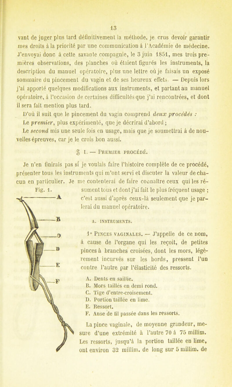 vant de juger plus lard définitivement la méthode, je crus devoir garantir mes droits à la priorité par une communication à l’Académie de médecine. J’envoyai donc à cette savante compagnie, le 3 juin 1851, mes trois pre- mières observations, des planches où étaient figurés les instruments, la description du manuel opératoire, plus une lettre où je faisais un exposé sommaire du pincement du vagin et de ses heureux effets. — Depuis lors j’ai apporté quelques modifications aux instruments, et partant au manuel opératoire, à l’occasion de certaines difficultés que j’ai rencontrées, et dont il sera fait mention plus tard. D’où il suit que le pincement du vagin comprend deux procédés : Le premier, plus expérimenté, que je décrirai d’abord ; Le second mis une seule fois en usage, mais que je soumettrai à de nou- velles épreuves, car je le crois bon aussi. §1. — Premier procédé. Je n’en finirais pas si je voulais faire l’histoire complète de ce procédé, présenter tous les instruments qui m’ont servi et discuter la valeur de cha- cun en particulier. Je me contenterai de faire connaître ceux qui les ré- sument tous et dont j’ai fait le plus fréquent usage ; c’est aussi d’après ceux-là seulement que je par- lerai du manuel opératoire. A. INSTRUMENTS. 1° Pinces vaginales. — J’appelle de ce nom, à cause de l’organe qui les reçoit, de petites pinces à branches croisées, dont les mors, légè- rement incurvés sur les bords, pressent l’un contre l’autre par l’élasticité des ressorts. A. Dents en saillie. B. Mors taillés en demi rond. C. Tige d’entre-croisement. D. Portion taillée en lime. E. Ressort. F. Anse de lit passée dans les ressorts. La pince vaginale, de moyenne grandeur, me- sure d’une extrémité ù l’autre 70 à 75 millim. Les ressorts, jusqu’à la portion taillée en lime, ont environ 32 millim. de long sur 5 millim. de