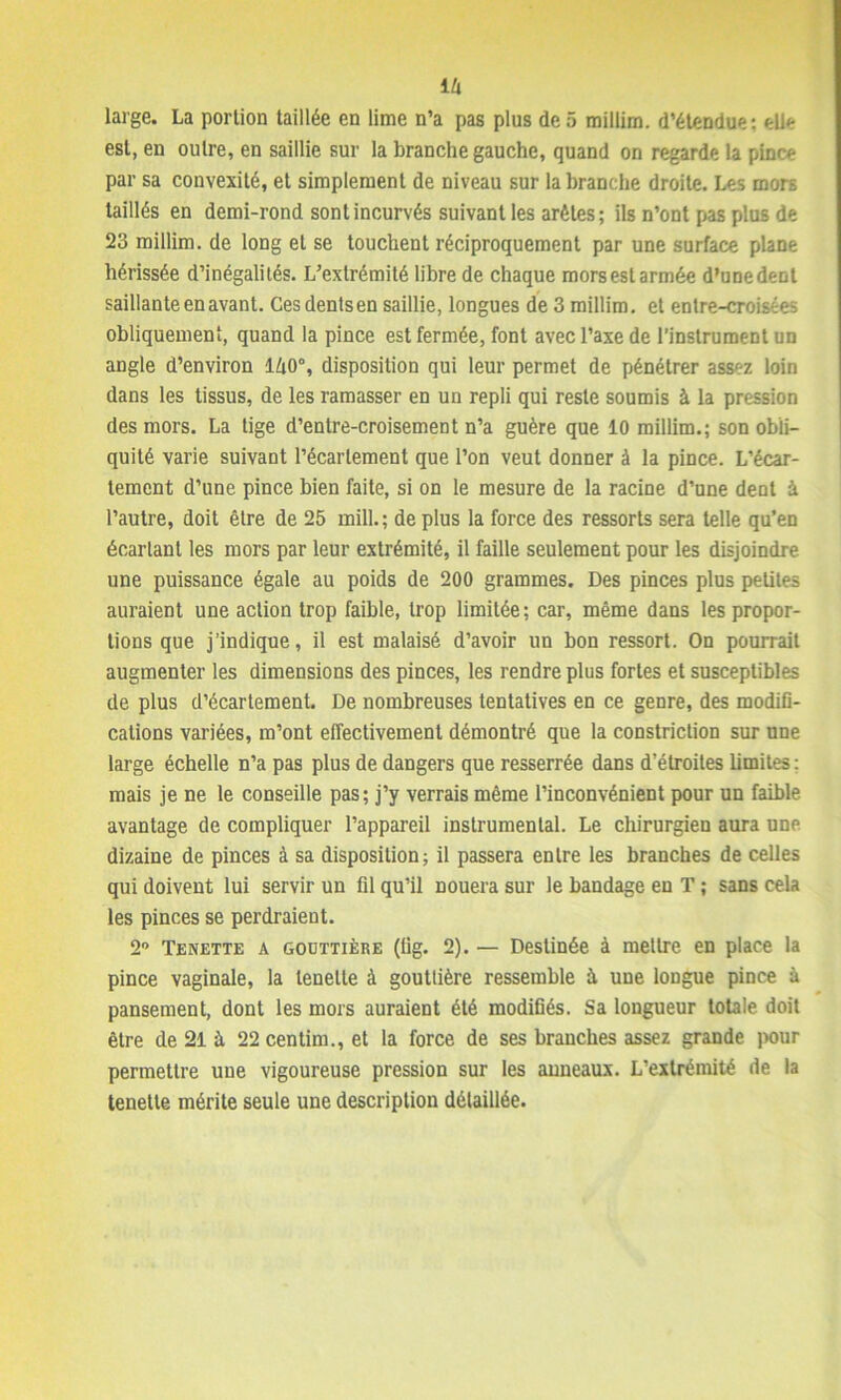 large. La portion taillée en lime n’a pas plus de 5 millim. d’étendue: elle est, en outre, en saillie sur la branche gauche, quand on regarde la pince par sa convexité, et simplement de niveau sur la branche droite. Les mors taillés en demi-rond sont incurvés suivant les arêtes; ils n’ont pas plus de 23 millim. de long et se touchent réciproquement par une surface plane hérissée d’inégalités. L’extrémité libre de chaque mors est armée d’une dent saillante en avant. Ces dents en saillie, longues de 3 millim. et entre-croisées obliquement, quand la pince est fermée, font avec l’axe de l’instrument un angle d’environ 140°, disposition qui leur permet de pénétrer assez loin dans les tissus, de les ramasser en un repli qui reste soumis à la pression des mors. La tige d’entre-croisement n’a guère que 10 millim.; son obli- quité varie suivant l’écartement que l’on veut donner à la pince. L’écar- tement d’une pince bien faite, si on le mesure de la racine d’une dent à l’autre, doit être de 25 mill.; de plus la force des ressorts sera telle qu’en écartant les mors par leur extrémité, il faille seulement pour les disjoindre une puissance égale au poids de 200 grammes. Des pinces plus petites auraient une action trop faible, trop limitée; car, même dans les propor- tions que j’indique, il est malaisé d’avoir un bon ressort. On pourrait augmenter les dimensions des pinces, les rendre plus fortes et susceptibles de plus d’écartement. De nombreuses tentatives en ce genre, des modifi- cations variées, m’ont effectivement démontré que la constriction sur une large échelle n’a pas plus de dangers que resserrée dans d’étroites limites : mais je ne le conseille pas; j’y verrais même l’inconvénient pour un faible avantage de compliquer l’appareil instrumental. Le chirurgien aura une dizaine de pinces à sa disposition; il passera entre les branches de celles qui doivent lui servir un fil qu’il nouera sur le bandage eu T ; sans cela les pinces se perdraient. 2° Tenette a gouttière (iig. 2). — Destinée à mettre en place la pince vaginale, la tenette à gouttière ressemble à une longue pince à pansement, dont les mors auraient été modifiés. Sa longueur totale doit être de 21 à 22 centim., et la force de ses branches assez grande pour permettre une vigoureuse pression sur les anneaux. L’extrémité de la tenette mérite seule une description détaillée.