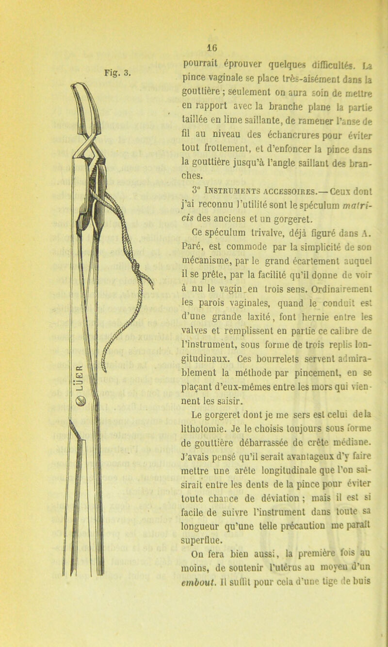 (g) LUE R Fig. 3. pourrait éprouver quelques difficultés. La pince vaginale se place très-aisément dans la gouttière ; seulement on aura soin de mettre en rapport avec la branche plane la partie taillée en lime saillante, de ramener l’anse de fil au niveau des échancrures pour éviter tout frottement, et d’enfoncer la pince dans la gouttière jusqu’à l’angle saillant des bran- ches. 3° Instruments accessoires.—Ceux dont j’ai reconnu l’utilité sont le spéculum malri- cis des anciens et un gorgeret. Ce spéculum Irivalve, déjà figuré dans A. Paré, est commode par la simplicité de son mécanisme, par le grand écartement auquel il se prête, par la facilité qu’il donne de voir à nu le vagin,en trois sens. Ordinairement les parois vaginales, quand le conduit est d’une grande laxité, font hernie entre les valves et remplissent en partie ce calibre de l’instrument, sous forme de trois replis lon- gitudinaux. Ces bourrelets servent admira- blement la méthode par pincement, en se plaçant d’eux-mêmes entre les mors qui vien- nent les saisir. Le gorgeret dout je me sers est celui delà lithotomie. Je le choisis toujours sous forme de gouttière débarrassée de crête médiane. J’avais pensé qu’il serait avantageux d'y faire mettre une arête longitudinale que l’on sai- sirait entre les dents de la pince pour éviter toute chance de déviation ; mais il est si facile de suivre l’instrument dans toute sa longueur qu’une telle précaution me parait superflue. Ou fera bien aussi, la première fois au moins, de soutenir l’utérus au moyeu d’un embout. Il suffit pour cela d’une lige de buis