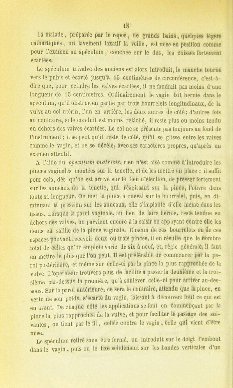 La malade, préparée par le repos, de grands bains, quelques légehs cathartiques, un lavement laxatif la veille, est mise en position comme pour l’examen au spéculum, couchée sur le dos, les cuisses fortement écartées. Le spéculum trivalve des anciens est alors introduit, le manche tourné vers le pubis et écarté jusqu’à 15 centimètres de circonférence, c’est-à- dire que, pour ceindre les valves écartées, il ne faudrait pas moins d’une longueur de 15 centimètres. Ordinairement le vagin fait hernie dans le spéculum, qu’il obstrue en partie par trois bourrelets longitudinaux, de la vulve au col utérin, l’un en arrière, les deux autres de côté; d’autres fois au contraire, si le conduit est moins relâché, il reste plus ou moins tendu en dehors des valves écartées. Le col ne se présente pas toujours au fond de l’instrument ; il se peut qu’il reste de côté, qu’il se glisse entre les valves comme le vagin, et ne se décèle* avec ses caractères propres, qu’après un examen attentif. A l’aide du spéculum matricis, rien n’est aisé comme d’introduire les pinces vaginales montées sur la tenette, et de les mettre en place : il suffit pour cela, dès qu’on est arrivé sur le lieu d’élection, de presser fortement sur les anneaux de la tenette, qui, réagissant sur la pince, l’oiivre dans toute sa longueur. On met la pince à cheval sur le bourrelet, puis, en di- minuant la pression sur les anneaux, elle s’implante d’elle-même dans les tissus. Lorsque la paroi vaginale, au lieu de faire hernie, reste tendue en dehors des valves, on parvient encore à la saisir en appuyant contre elle les dents en saillie de la pince vaginale. Chacun de ces bourrelets ou de ces espaces pouvant recevoir deux ou trois pinces, il en résulte que le nombre total de celles qu’on emploie varie de six à neuf, et, règle générale, il faut en mettre le plus que l’on peut. Il est préférable de commencer par la pa- roi postérieure* et même sur celle-ci par la pince la plus rapprochée de la vulve. L’opéraieur trouvera plus de facilité à passer la deuxième et la troi- sième par-dessus la première, qu’à soulever celle-ci pour attirer au-des- sous. Sur la paroi antérieure, ce sera le conlraire, attendu que la pince, en vertu de son poids, s’écarte du vagin, laissant à découvert tout ce qui est en avant. De chaque côté les applications se font en commençant par la pince la plus rapprochée de la vulve, et pour faciliter le passage des sui- vantes, on tient par le fil, collée contre le vagin , celle qui tient d’être mise. Le spéculum retiré sans être fermé, on introduit sur le doigt l’embout dans le vagin , puis on le fixe solidement sur les bandes verticales d’un