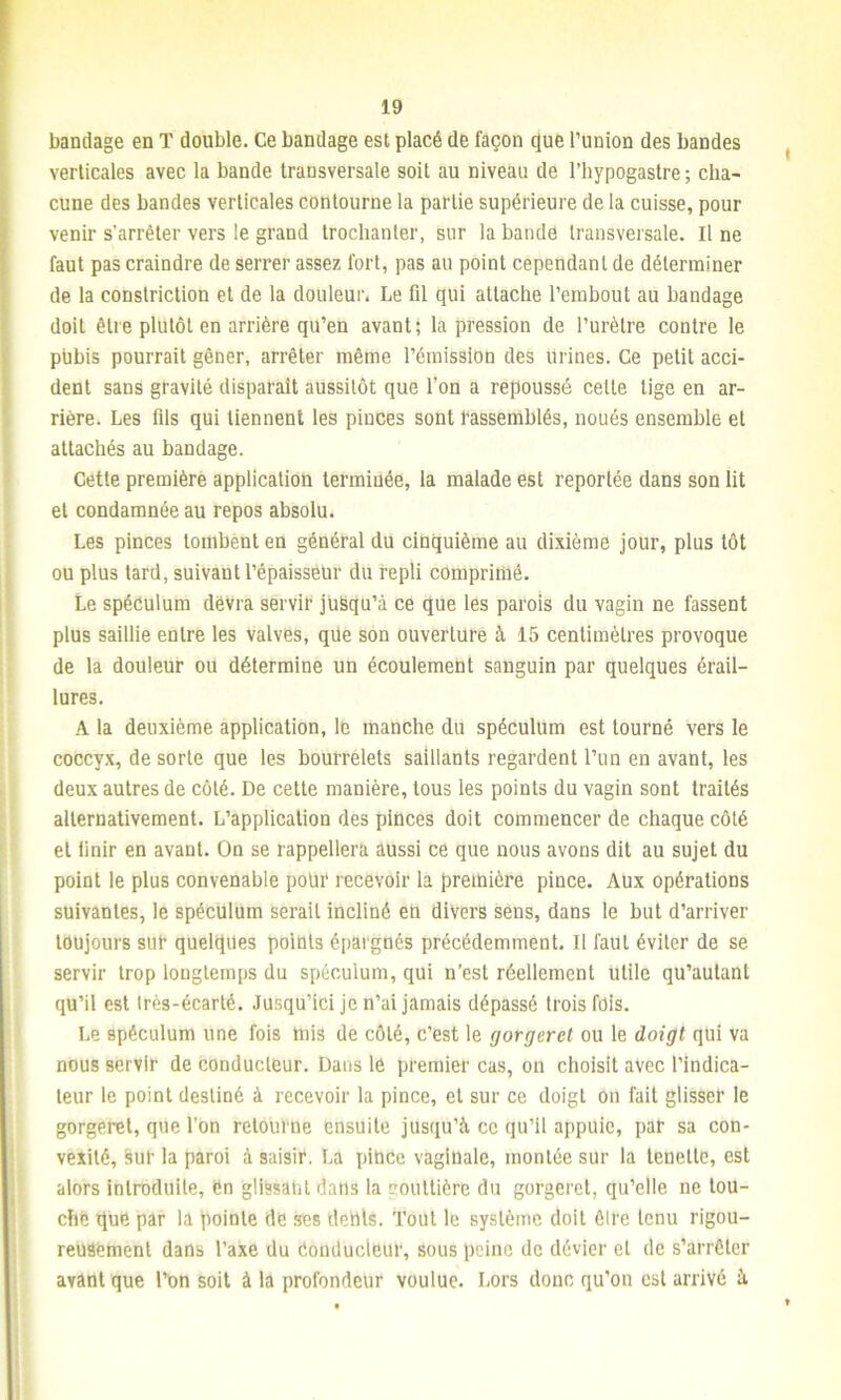 bandage en T double. Ce bandage est placé de façon que l’union des bandes verticales avec la bande transversale soit au niveau de l’hypogastre ; cha- cune des bandes verticales contourne la partie supérieure de la cuisse, pour venir s’arrêter vers le grand trochanter, sur la bande transversale. Il ne faut pas craindre de serrer assez fort, pas au point cependant de déterminer de la constriction et de la douleur. Le fil qui attache l’embout au bandage doit être plutôt en arrière qu’en avant; la pression de l’urètre contre le pubis pourrait gêner, arrêter même l’émission des urines. Ce petit acci- dent sans gravité disparaît aussitôt que l’on a repoussé celle lige en ar- rière. Les fils qui tiennent les pinces sont rassemblés, noués ensemble et attachés au bandage. Cette première application terminée, la malade est reportée dans son lit et condamnée au repos absolu. Les pinces tombent en général du cinquième au dixième jour, plus tôt ou plus tard, suivant l’épaisseur du repli comprimé. Le spéculum devra servir ju&qu’à ce que les parois du vagin ne fassent plus saillie entre les valves, qüe son ouverture à 15 centimètres provoque de la douleur ou détermine un écoulement sanguin par quelques érail- lures. A la deuxième application, le manche du spéculum est tourné vers le coccyx, de sorte que les bourrelets saillants regardent l’un en avant, les deux autres de côté. De cette manière, tous les points du vagin sont traités alternativement. L’application des pinces doit commencer de chaque côté et finir en avant. On se rappellera aussi ce que nous avons dit au sujet du point le plus convenable pour recevoir la première pince. Aux opérations suivantes, le spéculum serait incliné en divers sens, dans le but d’arriver toujours sur quelques points épargnés précédemment. Il faut éviter de se servir trop longtemps du spéculum, qui n’est réellement utile qu’aulanl qu’il est Irès-écarté. Jusqu’ici je n’ai jamais dépassé trois fois. Le spéculum une fois mis de côté, c’est le gorgerel ou le doigt qui va nous servir de conducteur. Dans le premier cas, on choisit avec l’indica- teur le point destiné à recevoir la pince, et sur ce doigt on fait glisser le gorgeret, que l’on retourne ensuite jusqu’à ce qu’il appuie, par sa con- vexité, sur la paroi à saisir. La pince vaginale, montée sur la leneltc, est alors introduite, èn glissant dans la gouttière du gorgeret, qu’elle ne tou- che que par la pointe de ses dents. Tout le système doit être tenu rigou- reusement dans l’axe du Conducteur, sous peine de dévier et de s’arrêter avant que l’on soit à la profondeur voulue. Lors donc qu’on est arrivé à