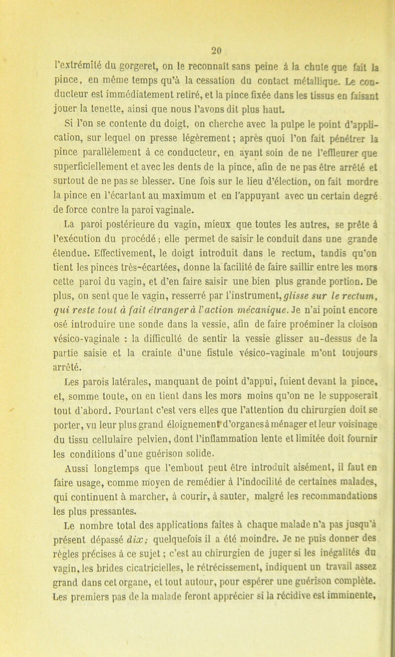 l’extrémité du gorgeret, on le reconnaît sans peine à la chute que fait la pince, en même temps qu’à la cessation du contact métallique. Le con- ducteur est immédiatement retiré, et la pince fixée dans les tissus en faisant jouer la tenette, ainsi que nous l’avons dit plus haut. Si l’on se contente du doigt, on cherche avec la pulpe le point d’appli- cation, sur lequel on presse légèrement; après quoi l’on fait pénétrer la pince parallèlement à ce conducteur, en ayant soin de ne l’efileurer que superficiellement et avec les dents de la pince, afin de ne pas être arrêté et surtout de ne pas se blesser. Une fois sur le lieu d’élection, on fait mordre la pince en l’écartant au maximum et en l’appuyant avec un certain degré de force contre la paroi vaginale. La paroi postérieure du vagin, mieux que toutes les autres, se prête à l’exécution du procédé; elle permet de saisir le conduit dans une grande étendue. Effectivement, le doigt introduit dans le rectum, tandis qu’on tient les pinces très-écartées, donne la facilité de faire saillir entre les mors celte paroi du vagin, et d’en faire saisir une bien plus grande portion. De plus, on sent que le vagin, resserré par l’instrument,glisse sur le rectum, qui reste tout à fait étranger à l’action mécanique. Je n’ai point encore osé introduire une sonde dans la vessie, afin de faire proéminer la cloison vésico-vaginale : la difficulté de sentir la vessie glisser au-dessus de la partie saisie et la crainte d’une fistule vésico-vaginale m’ont toujours arrêté. Les parois latérales, manquant de point d’appui, fuient devant la pince, et, somme toute, on en tient dans les mors moins qu’on ne le supposerait tout d'abord. Pourtant c’est vers elles que l’attention du chirurgien doit se porter, vu leur plus grand éloignemenfd’organesà ménager et leur voisinage du tissu cellulaire pelvien, dont l’inflammation lente et limitée doit fournir les conditions d’une guérison solide. Aussi longtemps que l’embout peut être introduit aisément, il faut en faire usage, comme moyen de remédier à l’indocilité de certaines malades, qui continuent à marcher, à courir, à sauter, malgré les recommandations les plus pressantes. Le nombre total des applications faites à chaque malade n'a pas jusqu'à présent dépassé dix,- quelquefois il a été moindre. Je ne puis donner des règles précises à ce sujet ; c’est au chirurgien de juger si les inégalités du vagin, les brides cicatricielles, le rétrécissement, indiquent un travail assez grand dans cet organe, et tout autour, pour espérer une guérison complète. Les premiers pas de la malade feront apprécier si la récidive est imminente,