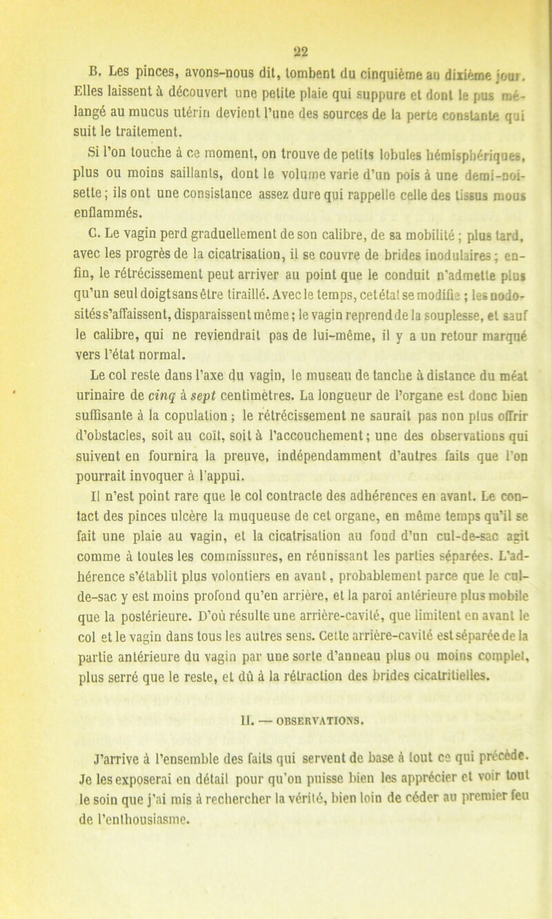 B. Les pinces, avons-nous dit, tombent du cinquième au dixième joui. Elles laissent à découvert une petite plaie qui suppure et dont te pus mé- langé au mucus utérin devient l’une des sources de la perte constante qui suit le traitement. Si l’on touche à ce moment, on trouve de petits lobules hémisphériques, plus ou moins saillants, dont le volume varie d’un pois à une demi-noi- sette ; ils ont une consistance assez dure qui rappelle celle des tissus mous enflammés. G. Le vagin perd graduellement de son calibre, de sa mobilité ; plus tard, avec les progrès de la cicatrisation, il se couvre de brides iuodulaires; en- fin, le rétrécissement peut arriver au point que le conduit n'admette plus qu’un seul doigtsans être tiraillé. Avec le temps, cetétal se modifia ; lesnodo- sités s’affaissent, disparaissent même; le vagin reprendde la souplesse, et sauf le calibre, qui ne reviendrait pas de lui-même, il y a un retour marqué vers l’état normal. Le col reste dans l’axe du vagin, le museau de tanche à distance du méat urinaire de cinq à sept centimètres. La longueur de l’organe est donc bien suffisante à la copulation ; le rétrécissement ne saurait pas non plus offrir d’obstacles, soit au coït, soit à l’accouchement ; une des observations qui suivent en fournira la preuve, indépendamment d’autres faits que l'on pourrait invoquer à l'appui. Il n’est point rare que le col contracte des adhérences en avant. Le con- tact des pinces ulcère la muqueuse de cet organe, en même temps qu’il se fait une plaie au vagin, et la cicatrisation au fond d’un cul-de-sac agit comme à toutes les commissures, en réunissant les parties séparées. L’ad- hérence s’établit plus volontiers en avant, probablement parce que le cul- de-sac y est moins profond qu’en arrière, et la paroi antérieure plus mobile que la postérieure. D’où résulte une arrière-cavité, que limitent en avant le col et le vagin dans tous les autres sens. Cette arrière-cavité estséparéede la partie antérieure du vagin par une sorte d’anneau plus ou moins complet, plus serré que le reste, et dû à la rétraction des brides cicatritielles. II. — OBSERVATIONS. J’arrive à l’ensemble des faits qui servent de base à tout ce qui précède. Je les exposerai en détail pour qu’on puisse bien les apprécier et voir tout le soin que j’ai mis à rechercher la vérité, bien loin de céder au premier feu de l’enthousiasme.