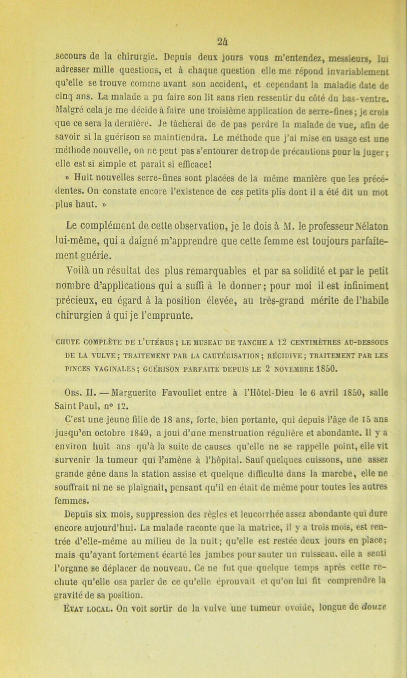 2 II secours de la chirurgie. Depuis deux jours vous m’entendez, messieurs, lui adresser mille questions, et à chaque question elle me répond invariablement qu’elle se trouve comme avant son accident, et cependant la maladie date de cinq ans. La malade a pu faire son lit sans rien ressentir du côté du bas-ventre. Malgré cela je me décide à faire une troisième application de serre-fines ; je crois que ce sera la dernière. Je tâcherai de de pas perdre la malade de vue, afin de savoir si la guérison se maintiendra. Le méthode que j’ai mise en usage est une méthode nouvelle, on ne peut pas s’entourer de trop de précautions pour la juger; elle est si simple et paraît si efficace! » Huit nouvelles serre-fines sont placées de la même manière que les précé- dentes. On constate encore l’existence de ces petits plis dont il a été dit un mot plus haut. » Le complément de cette observation, je le dois à M. le professeur Nélaton lui-même, qui a daigné m’apprendre que cette femme est toujours parfaite- ment guérie. Voilà un résultat des plus remarquables et par sa solidité et par le petit nombre d’applications qui a suffi à le donner ; pour moi il est infiniment précieux, eu égard à la position élevée, au très-grand mérite de l'habile chirurgien à qui je l’emprunte. CHUTE COMPLÈTE DE L’UTÉRUS; LE MUSEAU DE TANCHE A 12 CENTIMÈTRES AU-DESSOUS DE LA VULVE ; TRAITEMENT PAR LA CAUTÉRISATION ; RÉCIDIVE ; TRAITEMENT PAR LES PINCES VAGINALES; GUÉRISON PARFAITE DEPUIS LE 2 NOVEMBRE 1850. Obs. II.—Marguerite Favoullet entre à l’IIôtel-Dieu le 6 avril 1850, salle Saint Paul, n° 12. C’est une jeune fille de 18 ans, forte, bien portante, qui depuis l’âge de 15 ans jusqu’en octobre 1849, a joui d’une menstruation régulière et abondante. 11 y a environ huit ans qu’à la suite de causes qu’elle ne se rappelle point, elle vit survenir la tumeur qui l’amène à l’hôpital. Sauf quelques cuissons, une assez grande gêne dans la station assise et quelque difficulté dans la marche, elle ne souffrait ni ne se plaignait, pensant qu’il en était de même pour toutes les autres femmes. Depuis six mois, suppression des règles et leucorrhée assez abondante qui dure encore aujourd’hui. La malade raconte que la matrice, il y a trois mois, est ren- trée d’elle-même au milieu de la nuit; qu’elle est restée deux jours en place; mais qu’ayant fortement écarté les jambes pour sauter un ruisseau, elle a senti l’organe se déplacer de nouveau. Ce ne fut que quelque temps après cette re- chute qu’elle osa parler de ce qu’elle éprouvait et qu’on lui fit comprendre la gravité de sa position. État local. On voit sortir de la vulve une tumeur ovoïde, longue de douze