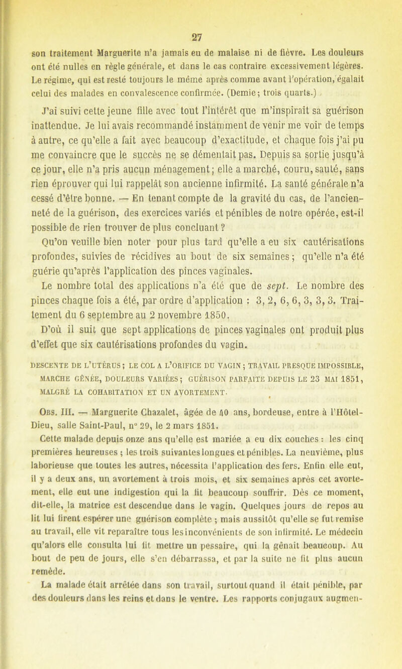 son traitement Marguerite n’a jamais eu de malaise ni de lièvre. Les douleurs ont été nulles en règle générale, et dans le cas contraire excessivement légères. Le régime, qui est resté toujours le même après comme avant l’opération, égalait celui des malades en convalescence confirmée. (Demie; trois quarts.) J’ai suivi celte jeune fille avec tout l’intérêt que m’inspirait sa guérison inattendue. Je lui avais recommandé instamment de venir me voir de temps à autre, ce qu’elle a fait avec beaucoup d’exactitude, et chaque fois j’ai pu me convaincre que le succès ne se démentait pas. Depuis sa sortie jusqu’à ce jour, elle n’a pris aucun ménagement ; elle a marché, couru, sauté, sans rien éprouver qui lui rappelât son ancienne infirmité. La santé générale n’a cessé d’être bonne. — En tenant compte de la gravité du cas, de l’ancien- neté de la guérison, des exercices variés et pénibles de notre opérée, est-il possible de rien trouver de plus concluant ? Qu’on veuille bien noter pour plus tard qu’elle a eu six cautérisations profondes, suivies de récidives au bout de six semaines ; qu’elle n’a été guérie qu’après l’application des pinces vaginales. Le nombre total des applications n’a été que de sept. Le nombre des pinces chaque fois a été, par ordre d’application : 3, 2, 6, 6, 3, 3, 3. Trai- tement du 6 septembre au 2 novembre 1850. D’où il suit que sept applications de pinces vaginales ont produit plus d’effet que six cautérisations profondes du vagin. DESCENTE DE L’UTÉRUS ; LE COL A L’ORIFICE Dû VAGIN ; TRAVAIL PRESQUE IMPOSSIBLE, MARCHE GÊNÉE, DOULEURS VARIÉES; GUÉRISON PARFAITE DEPUIS LE 23 MAI 1851, MALGRÉ LA COHABITATION ET UN AVORTEMENT. Obs. III. — Marguerite Cbazalet, âgée de AO ans, bordeuse, entre à l’Hôlel- Dieu, salle Saint-Paul, n“ 29, le 2 mars 1851. Cette malade depuis onze ans qu’elle est mariée a eu dix couches : les cinq premières heureuses; les trois suivantes longues et pénibles. La neuvième, plus laborieuse que toutes les autres, nécessita l’application des fers. Enfin elle eut, il y a deux ans, un avortement à trois mois, et six semaines après cet avorte- ment, elle eut une indigestion qui la fit beaucoup souffrir. Dès ce moment, dit-elle, la matrice est descendue dans le vagin. Quelques jours de repos au lit lui firent espérer une guérison complète ; mais aussitôt qu’elle se fut remise au travail, elle vit reparaître tous lesinconvénients de son infirmité. Le médecin qu’alors elle consulta lui lit mettre un pessaire, qui la gênait beaucoup. Au bout de peu de jours, elle s’en débarrassa, et par la suite ne fil plus aucun remède. La malade était arrêtée dans son travail, surtout quand il était pénible, par des douleurs dans les reins et dans le ventre. Les rapports conjugaux augmen-
