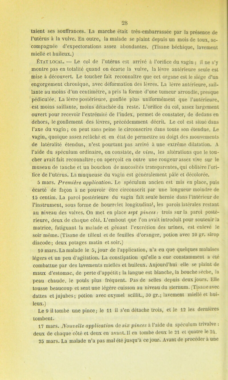 taient ses souffrances. La marche était trés-embarrassée par la présence de l’utérus à la vulve. En outre, la malade se plaint depuis un mois de toux, ac- compagnée d’expectorations assez abondantes. (Tisane bécbique, lavement miellé et huileux.) État local. — Le col de l’utérus est arrivé à l’orifice du vagin ; il ne s'y montre pas en totalité quand on écarte la vulve, la lèvre antérieure seule est mise à découvert. Le toucher fait reconnaître que cet organe est le siège d’un engorgement chronique, avec déformation des lèvres. La lèvre antérieure, sail- lante au moins d’un centimètre, a pris la forme d’une tumeur arrondie, presque pédiculée. La lèvre postérieure, gonflée plus uniformément que l’antérieure, est moins saillante, moins détachée du reste. L’orilice du col, assez largement ouvert pour recevoir l’extrémité de l’index, permet de constater, de dedans en dehors, le gonflement des lèvres, précédemment décrit. Le col est situé dans l’axe du vagin ; on peut sans peine le circonscrire dans toute son étendue. Le vagin, quoique assez relâché et en état de permettre au doigt des mouvements de latéralité étendus, n’est pourtant pas arrivé à une extrême dilatation. A l’aide du spéculum ordinaire, on constate, de visu, les altérations que le tou- cher avait fait reconnaître; on aperçoit en outre une rougeur assez vive sur le museau de tanche et un bouchon de mucosités transparentes, qui oblitère l'ori- fice de l’utérus. La muqueuse du vagin est généralement pâle et décolorée. 5 mars. Première application. Le spéculum ancien est mis en place, puis écarté de façon à ne pouvoir être circonscrit par une longueur moindre de 15 centim. La paroi postérieure du vagin fait seule hernie dans l’intérieur de l’instrument, sous forme de bourrelet longitudina1, les parois latérales restant au niveau des valves. On met en place sept pinces .- trois sur la paroi posté- rieure, deux de chaque côté. L’embout que l’on avait introduit pour soutenir la matrice, fatiguant la malade et gênant l’excrétion des urines, est enlevé le soir même. (Tisane de tilleul et de feuilles d’oranger, potion avec 20 gr. sirop diacode; deux potages matin et soir.) 10 mars. La malade le 5, jour de l’application, n’a eu que quelques malaises légers et un peu d’agitation. La constipation qu’elle a eue constamment a été combattue par des lavements miellés et huileux. Aujourd’hui elle se plaint de maux d’estomac, de perte d’appétit; la langue est blanche, la bouche sèche, la peau chaude, le pouls plus fréquent. Pas de selles depuis deux jours. Elle tousse beaucoup et sent une légère cuisson au niveau du sternum. (Tisaneavec dattes et jujubes; potion avec oxymel scilliL, 30 gr.; lavement miellé et hui- leux.) Le 9 il tombe une pince; le il il s’en détache trois, et le 12 les dernières tombent. 17 mars. Nouvelle application de six pinces à l’aide du spéculum trivalve : deux de chaque côté et deux en avant. 11 en tombe deux le 21 et quatre le 24. 25 mars. La malade n’a pas mal été jusqu’à ce jour. Avant de procéder à une