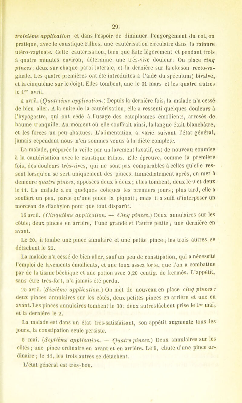 troisième application et dans l’espoir de diminuer l’engorgement du col, on pratique, avec le caustique Filhos, une cautérisation circulaire dans la rainure utéro-vaginale. Cette cautérisation, bien que faite légèrement et pendant trois à quatre minutes environ, détermine une très-vive douleur. On place cinq pinces deux sur chaque paroi latérale, et la dernière sur la cloison recto-va- ginale. Les quatre premières ont été introduites à l’aide du spéculum; bivalve, et la cinquième sur le doigt. Elles tombent, une le 31 mars et les quatre autres le 1er avril. h avril. (Quatrième application.) Depuis la dernière fois, la malade n’a cessé de bien aller. A la suite de la cautérisation, elle a ressenti quelques douleurs à l’hypogastre, qui ont cédé à l’usage des cataplasmes émollients, arrosés de baume tranquille. Au moment où elle souffrait ainsi, la langue était blanchâtre, et les forces un peu abattues. L’alimentation a varié suivant l’état général, jamais cependant nous n’en sommes venus à la diète complète. La malade, préparée la veille par un lavement laxatif, est de nouveau soumise à la cautérisation avec le caustique Filhos. Elle éprouve, comme la première fois, des douleurs très-vives, qui ne sont pas comparables à celles qu’elle res- sent lorsqu’on se sert uniquement des pinces. Immédiatement après, on met à demeure quatre pinces, apposées deux à deux ; elles tombent, deux le 9 et deux le U. La malade a eu quelques coliques les premiers jours; plus lard, elle a souffert un peu, parce qu’une pince la piquait; mais il a suffi d’interposer un morceau de diachylon pour que tout disparût. 16 avril. (Cinquième application. — Cinq pinces.) Deux annulaires sur les côtés; deux pinces en arrière, l’une grande et l’autre petite; une dernière en avant. Le 20, il tombe une pince annulaire et une petite pince ; les trois autres se détachent le 21. La malade n’a cessé de bien aller, sauf un peu de constipation, qui a nécessité l’emploi de lavements émollients, et une toux assez forte, que l’on a combattue par de la tisane béchique et une potion avec 0,20 cenlig. de kermès. L’appétit, sans être très-fort, n’a jamais été perdu. 25 avril. (Sixième application.) On met de nouveau en place cinq pinces : deux pinces annulaires sur les côtés, deux petites pinces en arrière et une en avant. Les pinces annulaires tombent le 30 : deux autres lâchent prise le 1 mai, et la dernière le 2. La malade est dans un état très-satisfaisant, son appétit augmente tous les jours, la constipation seule persiste. 5 mai. (Septième application. — Quatre pinces.) Deux annulaires sur les côtés; une pince ordinaire en avant et en arrière. Le 9, chute d’une pince or- dinaire ; le il, les trois autres se détachent. L’état général est très-bon.