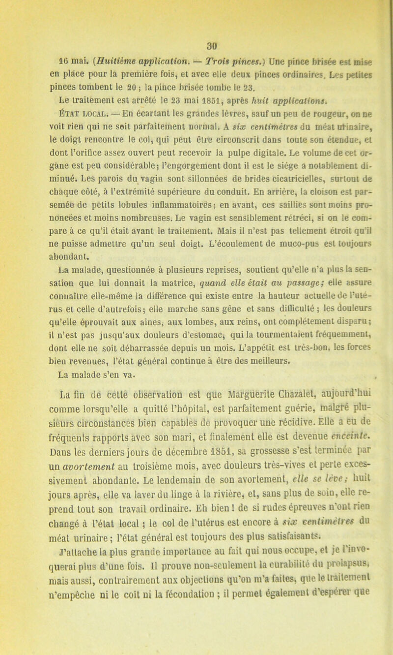 16 mai. (Huitième application. — Trois pinces.) Une pince b Usée est mise en place pour la première fois, et avec elle deux pinces ordinaires. Les petites pinces tombent le 20 ; la pince brisée tombe le 23. Le traitement est arrêté le 23 mai 1851, après huit applications. État local. — En écartant les grandes lèvres, sauf un peu de rougeur, on ne voit rien qui ne soit parfaitement normal. A six centimètres du méat urinaire, le doigt rencontre le col, qui peut être circonscrit dans toute son étendue, et dont l’oriûce assez ouvert peut recevoir la pulpe digitale. Le volume de cet or- gane est peu considérable; l’engorgement dont il est le siège a notablement di- minué. Les parois du vagin sont sillonnées de brides cicatricielles, surtout de chaque côté, à l’extrémité supérieure du conduit. En arrière, la cloison est par- semée de petits lobules inflammatoires; en avant, ces saillies sont moins pro- noncées et moins nombreuses. Le vagin est sensiblement rétréci, si on le com- pare à ce qu’il était avant le traitement. Mais il n’est pas tellement étroit qu’il ne puisse admettre qu’un seul doigt. L’écoulement de muco-pus est toujours abondant. La malade, questionnée à plusieurs reprises, soutient qu’elle n’a plus la sen- sation que lui donnait la matrice, quand elle était au passage; elle assure connaître elle-même la différence qui existe entre la hauteur actuelle de l’uté- rus et celle d’autrefois; elle marche sans gêne et sans difficulté ; les douleurs qu’elle éprouvait aux aines, aux lombes, aux reins, ont complètement disparu; il n’est pas jusqu’aux douleurs d’estomac, qui la tourmentaient fréquemment, dont elle ne soit débarrassée depuis un mois. L’appétit est très-bon, les forces bien revenues, l’état général continue à être des meilleurs. La malade s’en va. La fin de celte observation est que Marguerite Chazalet, aujourd’hui comme lorsqu’elle a quitté l’hôpital, est parfaitement guérie, malgré plu- sieurs circonstances bien capables de provoquer une récidive. Elle a eu de fréquents rapports avec son mari, et finalement elle est devenue enceinte. Dans les derniers jours de décembre 1851, sa grossesse s'est terminée par un avortement au troisième mois, avec douleurs très-vives et perle exces- sivement abondante. Le lendemain de son avortement, elle se levé; huit jours après, elle va laver du linge i la rivière, et, sans plus de soin, elle re- prend tout son travail ordinaire. Eh bien 1 de si rudes épreuves n ont rien changé à l’état local ; le col de l’utérus est encore à sia; centimètres du méat urinaire ; l’état général est toujours des plus satisfaisants. J’attache la plus grande importance au fait qui nous occupe, et je I invo- querai plus d’une fois. Il prouve non-seulement la curabilité du prolapsus* mais aussi, contrairement aux objections qu’on m’a faites, que le traitement n’cmpêche ni le coit ni la fécondation ; il permet également d’espérer que