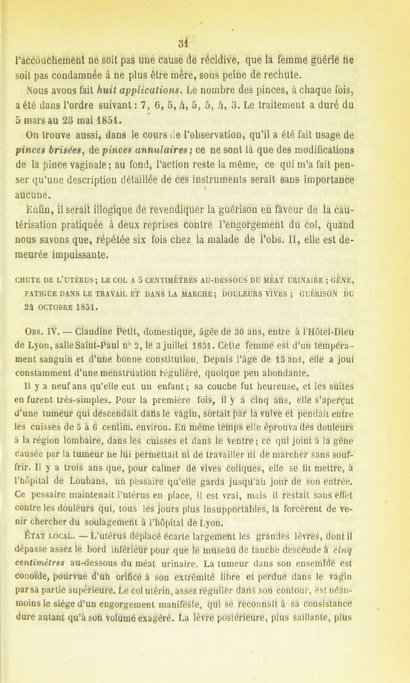 l’accouchement ne soit pas une cause de récidive, que la femme guérlé he soit pas condamnée à ne plus être mère, sous peine de rechute. Nous avons fait huit applications. Le nombre des pinces, à chaque fois, a été dans l’ordre suivant : 7, 6, 5, U, 5, 5, h, 3. Le traitement a duré du 5 mars au 23 mai 1851. On trouve aussi, dans le cours de l’observation, qu’il a été fait usage de pinces brisées, de pinces annulaires; ce ne sont là que des modifications de la pince vaginale ; au fond, l’action reste la même, ce qui m’a fait pen- ser qu’une description détaillée de ces instruments serait sans importance » aucune. Enfin, il serait illogique de revendiquer la guérison en faveur de la cau- térisation pratiquée à deux reprises contre l’engorgement du col, quand nous savons que, répétée six fois chez la malade de l’obs. II, elle est de- meurée impuissante. CHDTE DE L’DTÉKÜS; LE COL A 5 CENTIMÈTRES AU-DESSOUS DU MÉAT URINAIRE ; GÊNÉ, FATIGUE DANS LE TRAVAIL ET DANS LA MARCHE ; DOULEURS VIVES ; GUÉRISON DU 24 OCTOBRE 1851. Obs. IV. — Claudine jpetit, domestique, âgée de 30 ans, entre à l'Hôtel-Dieu de Lyon, salle Saint-Paul n° 2, le 3 juillet 1851. Cette femme est d’un tempéra- ment sanguin et d’une bonne constitution. Depuis l’âge de 15 ans, elle a joui constamment d’une menstruation régulière, quoique peu abondante. Il y a neuf ans qu’elle eut un enfant ; sa couche fut heureuse, et les suites en furent très-simples. Pour la première fois, il y à cinq ans, elle s'aperçut d’une tumeur qui descendait datis le vagin, sortait pàR là vulve et pendait entre les cuisses de 5 à 6 centim. environ. En même temps elle éprouva des douleurs à la région lombaire, dans les cuisses et dans le Ventre; ce qui joint à la gêne causée par la tumeur ne liii permettait ni de travailler di de marcher sans souf- frir. Il y a trois ans que, pour calmer de vives coliqües, elle se lit mettre, à l’hôpital de Louhans, un pessaire qu’elle garda jusqit'ah jour de son entrée. Ce pessaire maintenait l’utérus en place, il est vrai, mais il restait sans effet contre les douleurs qui, tous les jours plus insupportables, la forcèrent de ve- nir chercher du soulagement à l’hôpital de Lyon. État local. — L’utérus déplacé écarte largement les grandes lèvres, dont il dépasse assez le bord inférieur pour que le museàll de tanche descende à cinq centimètres au-dessous du méat urinaire. La tumeur dans son ensemble est conoïde, pourvue d’uh orifice à son extrémité libre et perdue dans le vagin par sa partie supérieure. Le col utérin, assez régulier dans son contour, est néan- moins le siège d’un engorgement manifeste, qui se Reconnaît à sa consistance dure autant qu’à son volumë exagéré. La lèvre postérieure, plus saillante, plus