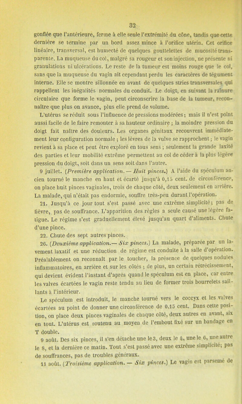 gonflée que l’antérieure, ferme à elle seule l’extrémité du cône, tandis que cette dernière se termine par un bord assez mince à l’orifice utérin. Cet orifice linéaire, transversal, est humecté de quelques gouttelettes de mucosité trans- parente. La muqueuse du col, malgré sa rougeur et son injection, ne présente ni granulations ni ulcérations. Le reste de la tumeur est moins rouge que !e col, sans que la muqueuse du vagin ait cependant perdu les caractères de tégument interne. Elle se montre sillonnée en avant de quelques stries transversales qui rappellent les inégalités normales du conduit. Le doigt, en suivant la rainure circulaire que forme le vagin, peut circonscrire la base de la tumeur, recon- naître que plus on avance, plus elle prend de volume. L’utérus se réduit sous l’influence de pressions modérées; mais il n’est point aussi facile de le faire remonter à sa hauteur ordinaire ; la moindre pression du doigt fait naître des douleurs. Les organes génitaux recouvrent immédiate- ment leur configuration normale ; les lèvres de la vulve se rapprochent ; le vagin revient à sa place et peut être exploré en tous sens ; seulement la grande laxité des parties et leur mobilité extrême permettent au col de cédera la plus légère pression du doigt, soit dans un sens soit dans l’autre. 9 juillet. (Première application. — Huit pinces.) A l’aide du spéculum an- cien tourné le manche en haut et écarté jusqu’à 0,15 cent, de circonférence, on place huit pinces vaginales, trois de chaque côté, deux seulement en arrière. La malade, qui n’était pas endormie, soutire très-peu durant l’opération. 21. Jusqu’à ce jour tout s’est passé avec une extrême simplicité; pas de lièvre, pas de souffrance. L’apparition des règles a seule causé une légère fa- tigue. Le régime s’est graduellement élevé jusqu’au quart d’aliments. Chute d’une pince. 22. Chute des sept autres pinces. 26. (Deuxième application.— Six pinces.) La malade, préparée par un la- vement laxatif et une réduction de régime est conduite à la salle d'opération. Préalablement on reconnaît par le toucher, la présence de quelques nodules inflammatoires, en arrière et sur les côtés ; de plus, un certaiu rétrécissement, qui devient évident l’instant d’après quand le spéculum est en place, car entre les valves écartées le vagin reste tendu au lieu de former trois bourrelets sail- lants à l’intérieur. Le spéculum est introduit, le manche tourné vers le coccyx et les valves écartées au point de donner une circonférence de 0,15 cent. Dans celte posi- tion, on place deux pinces vaginales de chaque côté, deux autres en avant, six en tout. L’utérus est soutenu au moyeu de l’embout fixé sur un bandage en T double. 9 août. Des six pinces, il s’en détache une le3, deux le 6, une le 0, une autre le 8, et la dernière ce matin. Tout s’est passé avec une extrême simplicité; pas de souffrances, pas de troubles généraux. Il août. (Troisième application. — Six pinces.) Le vagin est parsemé de