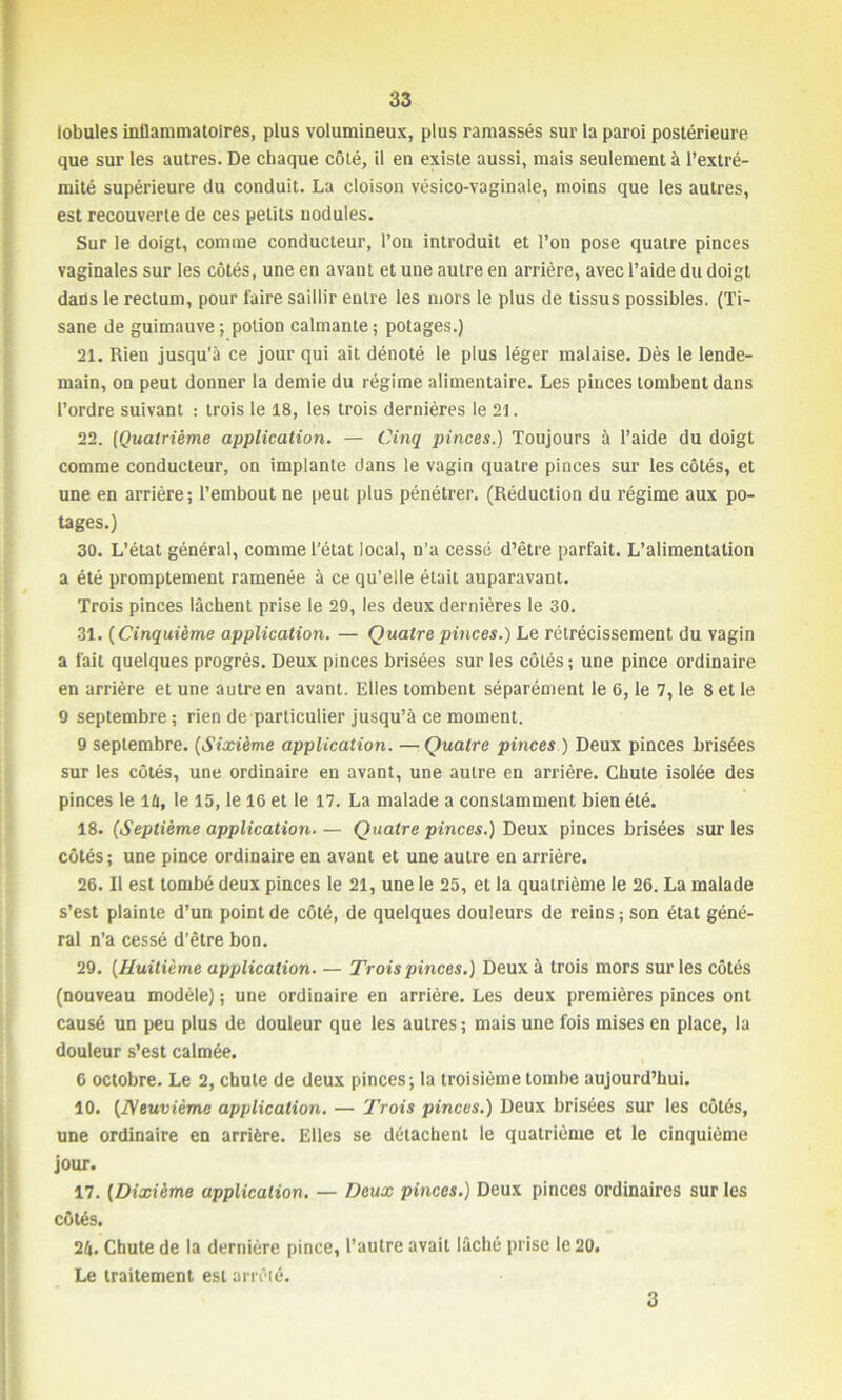 lobules inflammatoires, plus volumineux, plus ramassés sur la paroi postérieure que sur les autres. De chaque côté, il en existe aussi, mais seulement à l’extré- mité supérieure du conduit. La cloison vésico-vaginale, moins que les autres, est recouverte de ces petits nodules. Sur le doigt, comme conducteur, l’on introduit et l’on pose quatre pinces vaginales sur les côtés, une en avant et une autre en arrière, avec l’aide du doigt dans le rectum, pour faire saillir entre les mors le plus de tissus possibles. (Ti- sane de guimauve ; potion calmante ; potages.) 21. Rien jusqu'à ce jour qui ait dénoté le plus léger malaise. Dès le lende- main, on peut donner la demie du régime alimentaire. Les pinces tombent dans l’ordre suivant : trois le 18, les trois dernières le 21. 22. (Quatrième application. — Cinq pinces.) Toujours à l’aide du doigt comme conducteur, on implante dans le vagin quatre pinces sur les côtés, et une en arrière; l’embout ne peut plus pénétrer. (Réduction du régime aux po- tages.) 30. L’état générai, comme l’état local, n’a cessé d’être parfait. L’alimentation a été promptement ramenée à ce qu’elle était auparavant. Trois pinces lâchent prise le 29, les deux dernières le 30. 31. ( Cinquième application. — Quatre pinces.) Le rétrécissement du vagin a fait quelques progrès. Deux pinces brisées sur les côtés ; une pince ordinaire en arrière et une autre en avant. Elles tombent séparément le 6, le 7, le 8 et le 9 septembre ; rien de particulier jusqu’à ce moment. 9 septembre. (Sixième application. — Quatre pinces ) Deux pinces brisées sur les côtés, une ordinaire en avant, une autre en arrière. Chute isolée des pinces le iû, le 15, le 16 et le 17. La malade a constamment bien été. 18. (Septième application— Quatre pinces.) Deux pinces brisées sur les côtés; une pince ordinaire en avant et une autre en arrière. 26. Il est tombé deux pinces le 21, une le 25, et la quatrième le 26. La malade s’est plainte d’un point de côté, de quelques douleurs de reins ; son état géné- ral n’a cessé d’être bon. 29. (Huitième application— Trois pinces.) Deux à trois mors sur les côtés (nouveau modèle) ; une ordinaire en arrière. Les deux premières pinces ont causé un peu plus de douleur que les autres ; mais une fois mises en place, la douleur s’est calmée. 6 octobre. Le 2, chute de deux pinces; la troisième tombe aujourd’hui. 10. (Neuvième application. — Trois pinces.) Deux brisées sur les côtés, une ordinaire en arrière. Elles se détachent le quatrième et le cinquième jour. 17. (Dixième application. — Deux pinces.) Deux pinces ordinaires sur les côtés. 24. Chute de la dernière pince, l’autre avait lâché prise le 20. Le traitement est arrêté. 3