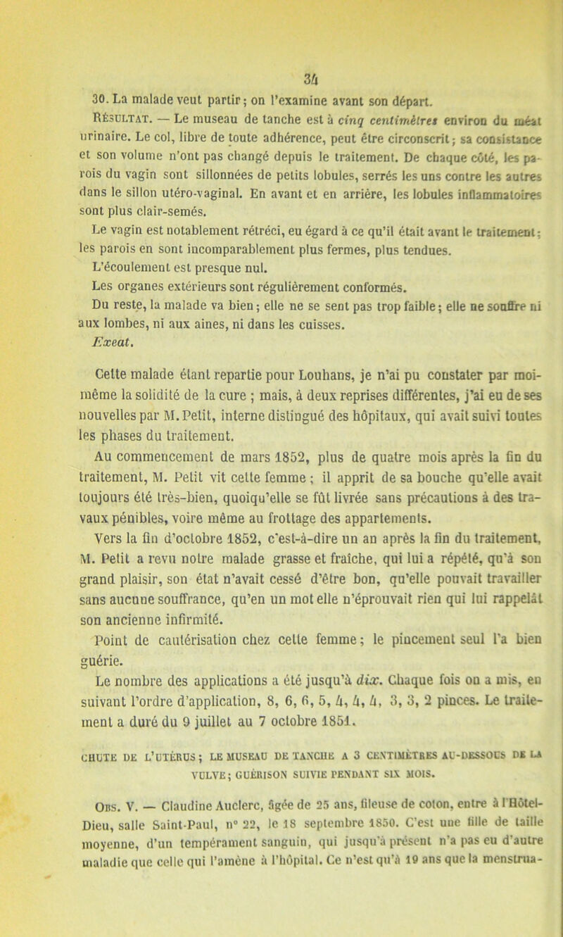 30. La malade veut partir; on l’examine avant son départ. Résultat. — Le museau de tanche est à cinq centimètres environ du méat urinaire. Le col, libre de toute adhérence, peut être circonscrit; sa consistance et son volume n’ont pas changé depuis le traitement. De chaque côté, les pa- rois du vagin sont sillonnées de petits lobules, serrés les uns contre les autres dans le sillon utéro-vaginal. En avant et en arrière, les lobules inflammatoires sont plus clair-semés. Le vagin est notablement rétréci, eu égard à ce qu’il était avant le traitement: les parois en sont incomparablement plus fermes, plus tendues. L’écoulement est presque nul. Les organes extérieurs sont régulièrement conformés. Du reste, la malade va bien ; elle ne se sent pas trop faible ; elle ne souffre ni aux lombes, ni aux aines, ni dans les cuisses. Exeat. Celte malade élanl repartie pour Louhans, je n’ai pu constater par moi- même la solidité de la cure ; mais, à deux reprises différentes, j’ai eu de ses nouvelles par M. Petit, interne distingué des hôpitaux, qui avait suivi toutes les phases du traitement. Au commencement de mars 1852, plus de quatre mois après la fin du traitement, M. Petit vit cette femme ; il apprit de sa bouche qu’elle avait toujours été très-bien, quoiqu’elle se fût livrée sans précautions à des tra- vaux pénibles, voire même au frottage des appartements. Vers la fin d’octobre 1852, c'est-à-dire un an après la fin du traitement, M. Petit a revu notre malade grasse et fraîche, qui lui a répété, qu'à son grand plaisir, son état n’avait cessé d’être bon, qu’elle pouvait travailler sans aucune souffrance, qu’en un mot elle n’éprouvait rien qui lui rappelât son ancienne infirmité. Point de cautérisation chez celle femme ; le pincement seul l'a bien guérie. Le nombre des applications a été jusqu’à dix. Chaque fois on a mis, en suivaut l’ordre d’application, 8, 6, 6, 5, 4, 4, 4, 3, 3, 2 pinces. Le traite- ment a duré du 9 juillet au 7 octobre 1851. CHUTE DE L’UTÉRUS; LE MUSEAU DE TAXCUE A 3 CENTIMÈTRES AU-DESSOUS DELA VULVE; GUÉRISON SUIVIE PENDANT SIX MOIS. Ons. V. — Claudine Auclerc, âgée de 25 ans, tileuse de coton, entre à I Hôtel- Dieu, salle Saint-Paul, n° 22, le 18 septembre 1850. C’est une tille de taille moyenne, d’un tempérament sanguin, qui jusqu’à présent n’a pas eu d’autre maladie que celle qui l’amène à l’hôpital. Ce n’est qu’à 10 ans que la mensinia-