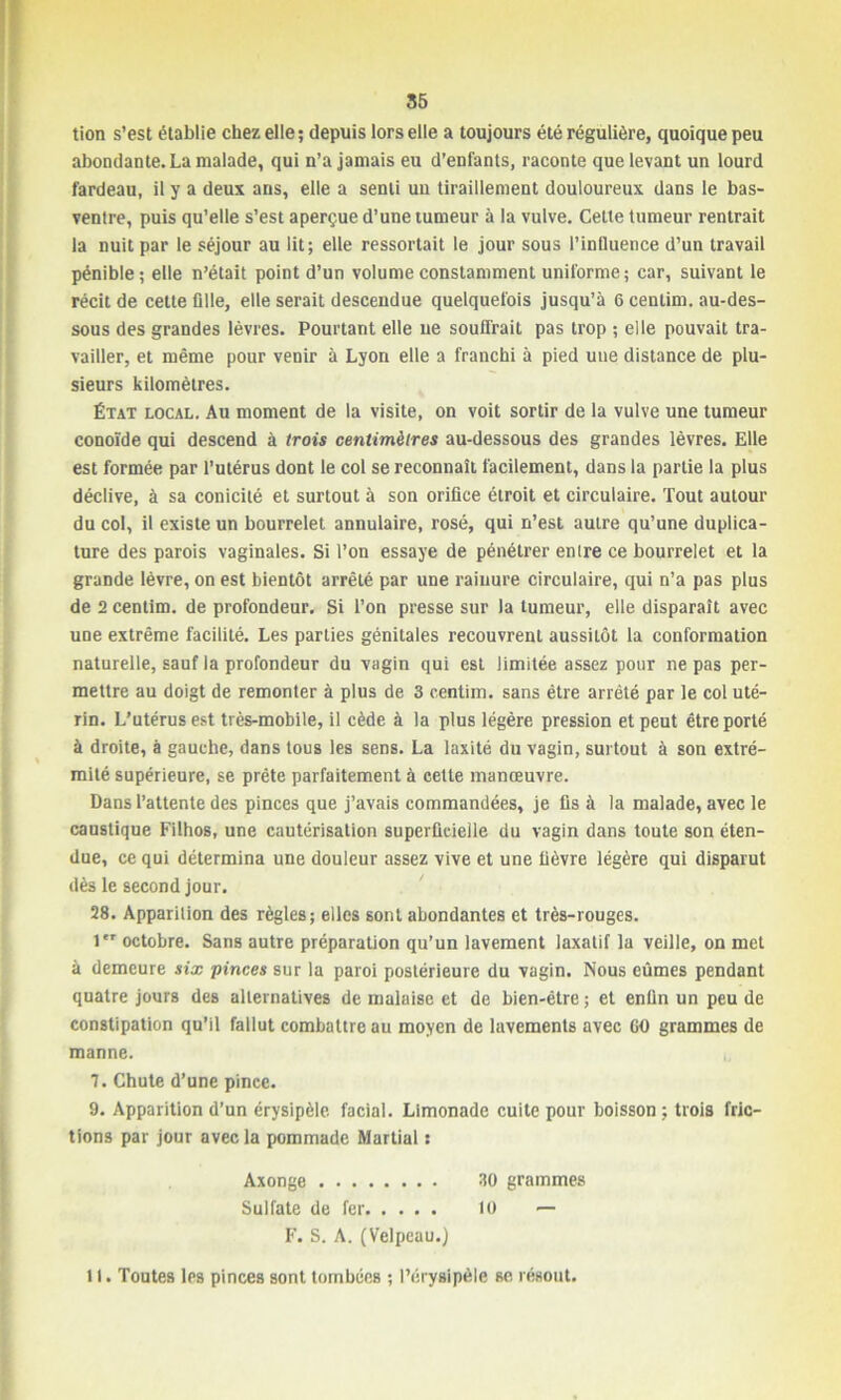 tion s’est établie chez elle; depuis lors elle a toujours été régulière, quoique peu abondante. La malade, qui n’a jamais eu d’enfants, raconte que levant un lourd fardeau, il y a deux ans, elle a senti un tiraillement douloureux dans le bas- ventre, puis qu’elle s’est aperçue d’une tumeur à la vulve. Cette tumeur rentrait la nuit par le séjour au lit; elle ressortait le jour sous l’influence d’un travail pénible; elle n’était point d’un volume constamment uniforme; car, suivant le récit de cette fille, elle serait descendue quelquefois jusqu’à 6 centim. au-des- sous des grandes lèvres. Pourtant elle ne souffrait pas trop ; elle pouvait tra- vailler, et même pour venir à Lyon elle a franchi à pied une distance de plu- sieurs kilomètres. État local. Au moment de la visite, on voit sortir de la vulve une tumeur conoïde qui descend à trois centimètres au-dessous des grandes lèvres. Elle est formée par l’utérus dont le col se reconnaît facilement, dans la partie la plus déclive, à sa conicilé et surtout à son orifice étroit et circulaire. Tout autour du col, il existe un bourrelet annulaire, rosé, qui n’est autre qu’une duplica- ture des parois vaginales. Si l’on essaye de pénétrer entre ce bourrelet et la grande lèvre, on est bientôt arrêté par une rainure circulaire, qui n’a pas plus de 2 centim. de profondeur. Si l’on presse sur la tumeur, elle disparaît avec une extrême facilité. Les parties génitales recouvrent aussitôt la conformation naturelle, sauf ia profondeur du vagin qui est limitée assez pour ne pas per- mettre au doigt de remonter à plus de 3 centim. sans être arrêté par le col uté- rin. L’utérus est très-mobile, il cède à la plus légère pression et peut être porté à droite, à gauche, dans tous les sens. La laxité du vagin, surtout à son extré- mité supérieure, se prête parfaitement à cette manœuvre. Dans l’attente des pinces que j’avais commandées, je fis à la malade, avec le caustique Filhos, une cautérisation superficielle du vagin dans toute son éten- due, ce qui détermina une douleur assez vive et une fièvre légère qui disparut dès le second jour. 28. Apparition des règles; elles sont abondantes et très-rouges. 1er octobre. Sans autre préparation qu’un lavement laxatif la veille, on met à demeure six pinces sur la paroi postérieure du vagin. Nous eûmes pendant quatre jours des alternatives de malaise et de bien-être ; et enfin un peu de constipation qu’il fallut combattre au moyen de lavements avec 60 grammes de manne. 7. Chute d’une pince. 9. Apparition d’un érysipèle facial. Limonade cuite pour boisson ; trois fric- tions par jour avec la pommade Martial s Axonge 30 grammes Sulfate de fer 10 — F. S. A. (Velpeau.) 11. Toutes les pinces sont tombées ; l’érysipèle se résout.