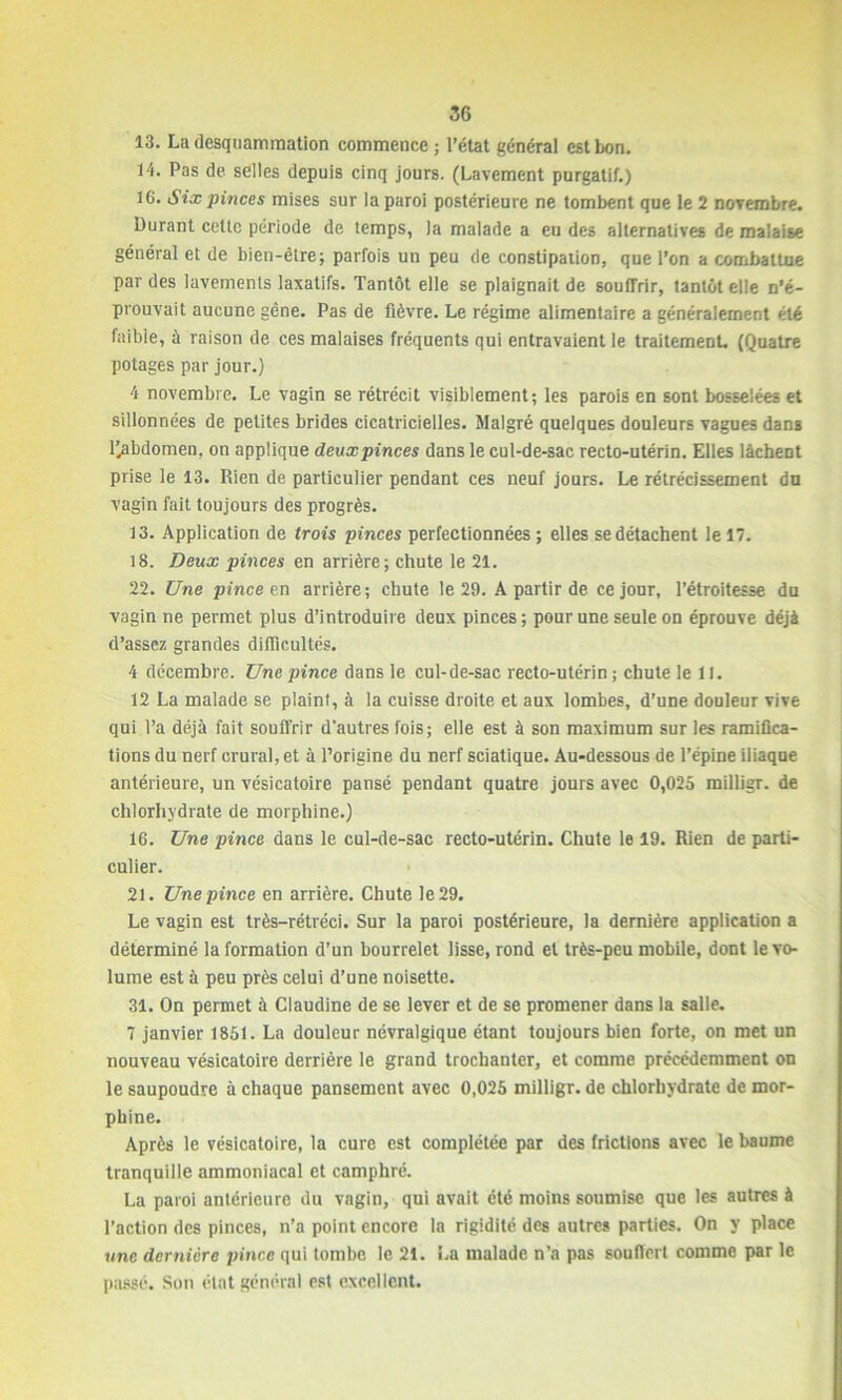 13. La desquammation commence ; l’état général est bon. 14. Pas de selles depuis cinq jours. (Lavement purgatif.) IC. Six pinces mises sur la paroi postérieure ne tombent que le 2 novembre. Durant cette période de temps, )a malade a eu des alternatives de malaise général et de bien-être; parfois un peu de constipation, que l’on a combattue par des lavements laxatifs. Tantôt elle se plaignait de souffrir, tantôt elle n’é- prouvait aucune gêne. Pas de fièvre. Le régime alimentaire a généralement été faible, à raison de ces malaises fréquents qui entravaient le traitement. (Quatre potages par jour.) 4 novembre. Le vagin se rétrécit visiblement; les parois en sont bosselées et sillonnées de petites brides cicatricielles. Malgré quelques douleurs vagues dans l’.abdomen, on applique deux pinces dans le cul-de-sac recto-utérin. Elles lâchent prise le 13. Rien de particulier pendant ces neuf jours. Le rétrécissement du vagin fait toujours des progrès. 13. Application de trois pinces perfectionnées ; elles se détachent le 17. 18. Deux pinces en arrière; chute le 21. 22. Une pince en arrière; chute le 29. A partir de ce jour, l’étroitesse du vagin ne permet plus d’introduire deux pinces; pour une seule on éprouve déjà d’assez grandes difficultés. 4 décembre. Une pince dans le cul-de-sac recto-utérin ; chute le 11. 12 La malade se plaint, à la cuisse droite et aux lombes, d’une douleur vive qui l’a déjà fait souffrir d'autres fois; elle est à son maximum sur les ramifica- tions du nerf crural, et à l’origine du nerf sciatique. Au-dessous de l’épine iliaque antérieure, un vésicatoire pansé pendant quatre jours avec 0,025 milligr. de chlorhydrate de morphine.) 16. Une pince dans le cul-de-sac recto-utérin. Chute le 19. Rien de parti- culier. 21. Une pince en arrière. Chute le 29. Le vagin est très-rétréci. Sur la paroi postérieure, la dernière application a déterminé la formation d’un bourrelet lisse, rond et très-peu mobile, dont le vo- lume est à peu près celui d’une noisette. 31. On permet à Claudine de se lever et de se promener dans la salle. 7 janvier 1851. La douleur névralgique étant toujours bien forte, on met un nouveau vésicatoire derrière le grand trochanter, et comme précédemment on le saupoudre à chaque pansement avec 0,025 milligr. de chlorhydrate de mor- phine. Après le vésicatoire, la cure est complétée par des frictions avec le baume tranquille ammoniacal et camphré. La paroi antérieure du vagin, qui avait été moins soumise que les autres à l’action des pinces, n’a point encore la rigidité des autres parties. On y place une dernière pince qui tombe le 21. La malade n’a pas souffert comme par le passé. Son état général est excellent.