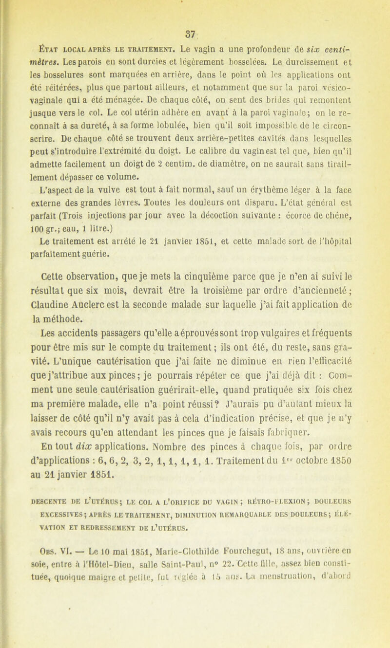 État local après le traitement. Le vagin a une profondeur de six centi- mètres. Les parois en sont durcies et légèrement bosselées. Le durcissement et les bosselures sont marquées en arrière, dans le point où les applications ont été réitérées, plus que partout ailleurs, et notamment que sur la paroi vésico- vaginale qui a été ménagée. De chaque côté, on sent des brides qui remontent jusque vers le col. Le col utérin adhère en avant à la paroi vaginale; on le re- connaît à sa dureté, à sa forme lobulée, bien qu’il soit impossible de le circon- scrire. De chaque côté se trouvent deux arrière-petites cavités dans lesquelles peut s’introduire l’extrémité du doigt. Le calibre du vagin est tel que, bien qu’il admette facilement un doigt de 2 centim. de diamètre, on ne saurait sans tirail- lement dépasser ce volume. L’aspect de la vulve est tout à fait normal, sauf un érythème léger à la face externe des grandes lèvres. Toutes les douleurs ont disparu. L'état généial est parfait (Trois injections par jour avec la décoction suivante : écorce de chêne, 100 gr.; eau, 1 litre.) Le traitement est arrêté le 21 janvier 1851, et cette malade sort de l’hôpital parfaitement guérie. Cette observation, que je mets la cinquième parce que je n’en ai suivi le résultat que six mois, devrait être la troisième par ordre d’ancienneté ; Claudine Auclercest la seconde malade sur laquelle j’ai fait application de la méthode. Les accidents passagers qu’elle aéprouvéssont trop vulgaires et fréquents pour être mis sur le compte du traitement ; ils ont été, du reste, sans gra- vité. L’unique cautérisation que j’ai faite ne diminue en rien l’efficacité que j’attribue aux pinces; je pourrais répéter ce que j’ai déjà dit : Com- ment une seule cautérisation guérirait-elle, quand pratiquée six fois chez ma première malade, elle n’a point réussi? J’aurais pu d’aulant mieux la laisser de côté qu’il n’y avait pas à cela d’indication précise, et que je n’y avais recours qu’en attendant les pinces que je faisais fabriquer. En tout dix applications. Nombre des pinces à chaque fois, par ordre d’applications : 6, 6, 2, 3, 2, 1,1,1,1, 1. Traitement du 1er octobre 1850 au 21 janvier 1851. DESCENTE DE L’UTÉRUS; LE COL A L’ORIFICE DU VAGIN; RÉTRO-FLEXION; DOULEURS EXCESSIVES; APRÈS LE TRAITEMENT, DIMINUTION REMARQUABLE DES DOULEURS; ÉLÉ- VATION ET REDRESSEMENT DE L’UTÉRUS. Obs. VI. — Le 10 mai 1851, Marie-Clothilde Fourcliegut, 18 ans, ouvrière en soie, entre à l’Hôtel-Dieu, salle Saint-Paul, n° 22. Cette lllle, assez bien consti- tuée, quoique maigre et petite, fut réglée à 15 ans. La menstruation, d'abord *
