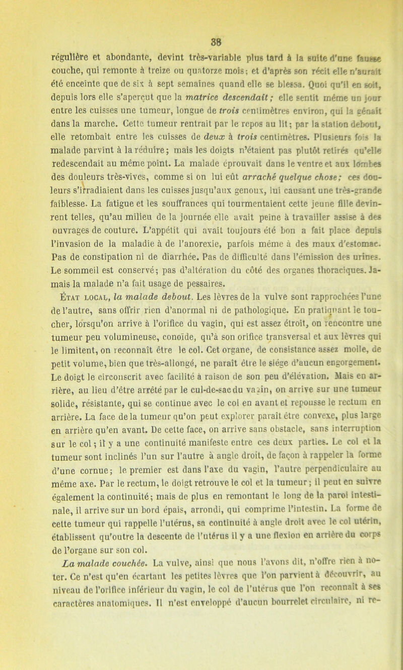 régulière et abondante, devint très-variable plus tard à la suite d’une fausse couche, qui remonte h treize ou quatorze mois; et d’après son récit ellen’auraît été enceinte que de six à sept semaines quand elle se blessa. Quoi qu’il en soit, depuis lors elle s’aperçut que la matrice descendait ; elle sentit même un jour entre les cuisses une tumeur, longue de trois centimètres environ, qui la gênait dans la marche. Cette tumeur rentrait par le repos au lit ; par la station debout, elle retombait entre les cuisses de deux à trois centimètres. Plusieurs fois la malade parvint à la réduire; mais les doigts n’étaient pas plutôt retirés qu’elle redescendait au même point. La malade éprouvait dans le ventre et aux lombes des douleurs très-vives, comme si on lui eût arraché quelque chose ; ces dou- leurs s’irradiaient dans les cuisses jusqu’aux genoux, lui causant une très-grande faiblesse. La fatigue et les souffrances qui tourmentaient cette jeune fille devin- rent telles, qu’au milieu de la journée elle avait peine à travailler assise à des ouvrages de couture. L’appétit qui avait toujours été bon a fait place depuis l’invasion de la maladie à de l’anorexie, parfois même à des maux d’estomac. Pas de constipation ni de diarrhée. Pas de difficulté dans l’émission des urines. Le sommeil est conservé; pas d’altération du côté des organes thoraciques. Ja- mais la malade n’a fait usage de pessaires. État local, la malade debout. Les lèvres de la vulve sont rapprochées l’une de l’autre, sans offrir rien d’anormal ni de pathologique. En pratiquant le tou- cher, lorsqu’on arrive à l’orifice du vagin, qui est assez étroit, on rencontre une tumeur peu volumineuse, conoïde, qu’à son orifice transversal et aux lèvres qui le limitent, on reconnaît être le col. Cet organe, de consistance assez molle, de petit volume, bien que très-allongé, ne paraît être le siège d’aucun engorgement. Le doigt le circonscrit avec facilité à raison de son peu d’élévation. Mais en ar- rière, au lieu d’être arrêté par le cul-de-sac du vaiin, on arrive sur une tumeur solide, résistante, qui se continue avec le col en avant et repousse le rectum en arrière. La face delà tumeur qu’on peut explorer paraît être convexe, plus large en arrière qu’en avant. De cette face, on arrive sans obstacle, sans interruption sur le col ; il y a une continuité manifeste entre ces deux parties. Le col et la tumeur sont inclinés l’un sur l’autre à angle droit, de façon à rappeler la forme d’une cornue; 1e premier est dans l’axe du vagin, l’autre perpendiculaire au même axe. Par le rectum, le doigt retrouve le col et la tumeur ; il peut en suivre également la continuité; mais de plus en remontant le long de la paroi intesti- nale, il arrive sur un bord épais, arrondi, qui comprime l’intestin. La forme de cette tumeur qui rappelle l’utérus, sa continuité à angle droit avec le col utérin, établissent qu’outre la descente de l’utérus il y a une flexion en arrière du corps de l’organe sur son col. La malade couchée. La vulve, ainsi que nous l’avons dit, n’offre rien à no- ter. Ce n’est qu’en écartant les petites lèvres que l’on parvient à découvrir, au niveau de l’orifice inférieur du vagin, le col de l’utérus que l’on reconnaît à ses caractères anatomiques. 11 n’est enveloppé d’aucun bourrelet circulaire, ni re-