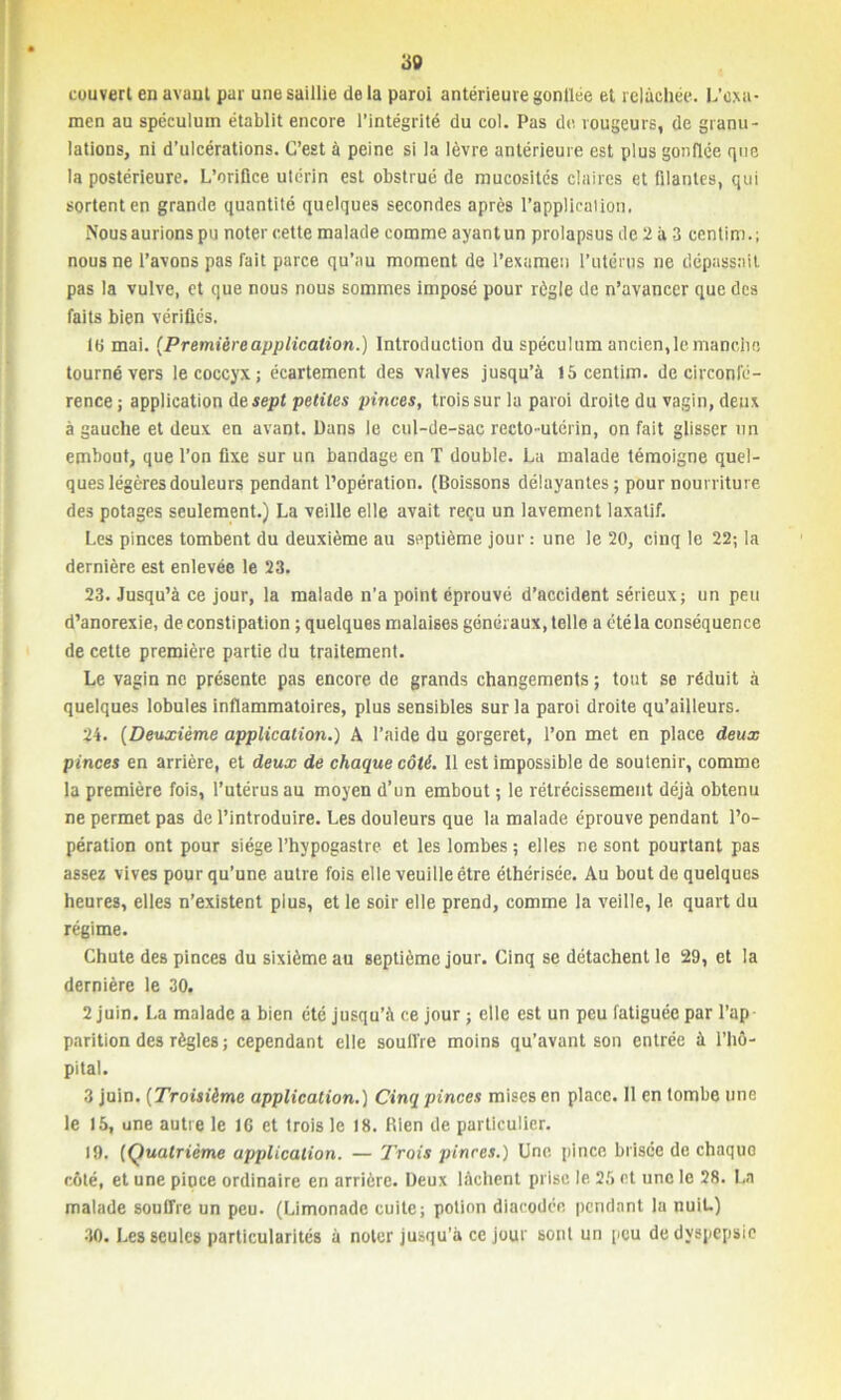 30 couvert en avant par une saillie de la paroi antérieure gonflée et relâchée. L’exa- men au spéculum établit encore l’intégrité du col. Pas de. rougeurs, de granu- lations, ni d’ulcérations. C’est à peine si la lèvre antérieure est plus gonflée que la postérieure. L’oriüce utérin est obstrué de mucosités claires et filantes, qui sortent en grande quantité quelques secondes après l’application. Nous aurions pu noter cette malade comme ayant un prolapsus de 2 à 3 cenlim.; nous ne l’avons pas fait parce qu’au moment de l’examen l’utérus ne dépassait pas la vulve, et que nous nous sommes imposé pour règle de n’avancer que des faits bien vérifiés. 16 mai. (Premièreapplication.) Introduction du spéculum ancienne manche, tourné vers le coccyx; écartement des valves jusqu’à 15 centim. de circonfé- rence ; application de sept petites pinces, trois sur la paroi droite du vagin, deux à gauche et deux en avant. Dans le cul-de-sac recto-utérin, on fait glisser un embout, que l’on fixe sur un bandage en T double. La malade témoigne quel- ques légères douleurs pendant l’opération. (Boissons délayantes ; pour nourriture des potages seulement.) La veille elle avait reçu un lavement laxatif. Les pinces tombent du deuxième au septième jour : une le 20, cinq le 22; la dernière est enlevée le 23. 23. Jusqu’à ce jour, la malade n’a point éprouvé d’accident sérieux; un peu d’anorexie, de constipation ; quelques malaises généraux, telle a été la conséquence de cette première partie du traitement. Le vagin ne présente pas encore de grands changements ; tout se réduit à quelques lobules inflammatoires, plus sensibles sur la paroi droite qu’ailleurs. 24. (Deuxième application.) A l’aide du gorgeret, l’on met en place deux pinces en arrière, et deux de chaque côté. Il est impossible de soutenir, comme la première fois, l’utérus au moyen d’un embout ; le rétrécissement déjà obtenu ne permet pas de l’introduire. Les douleurs que la malade éprouve pendant l’o- pération ont pour siègel’hypogastre et les lombes; elles ne sont pourtant pas assez vives pour qu’une autre fois elle veuille être éthérisée. Au bout de quelques heures, elles n’existent plus, et le soir elle prend, comme la veille, le quart du régime. Chute des pinces du sixième au septième jour. Cinq se détachent le 29, et la dernière le 30. 2 juin. La malade a bien été jusqu’à ce jour ; elle est un peu fatiguée par l’ap parition des règles ; cependant elle souffre moins qu’avant son entrée à l’hô- pital. 3 juin. (Troisième application.) Cinq pinces mises en place. 11 en tombe une le 15, une autre le 16 et trois le 18. Bien de particulier. 19. (Quatrième application. — Trois pinces.) Une pince brisée de chaquo côté, et une pipce ordinaire en arrière. Deux lâchent prise le 25 et une le 28. La malade souffre un peu. (Limonade cuite; potion diacodée pendant la nuit.) 30. Les seules particularités à noter jusqu’à ce jour sont un peu de dyspepsie