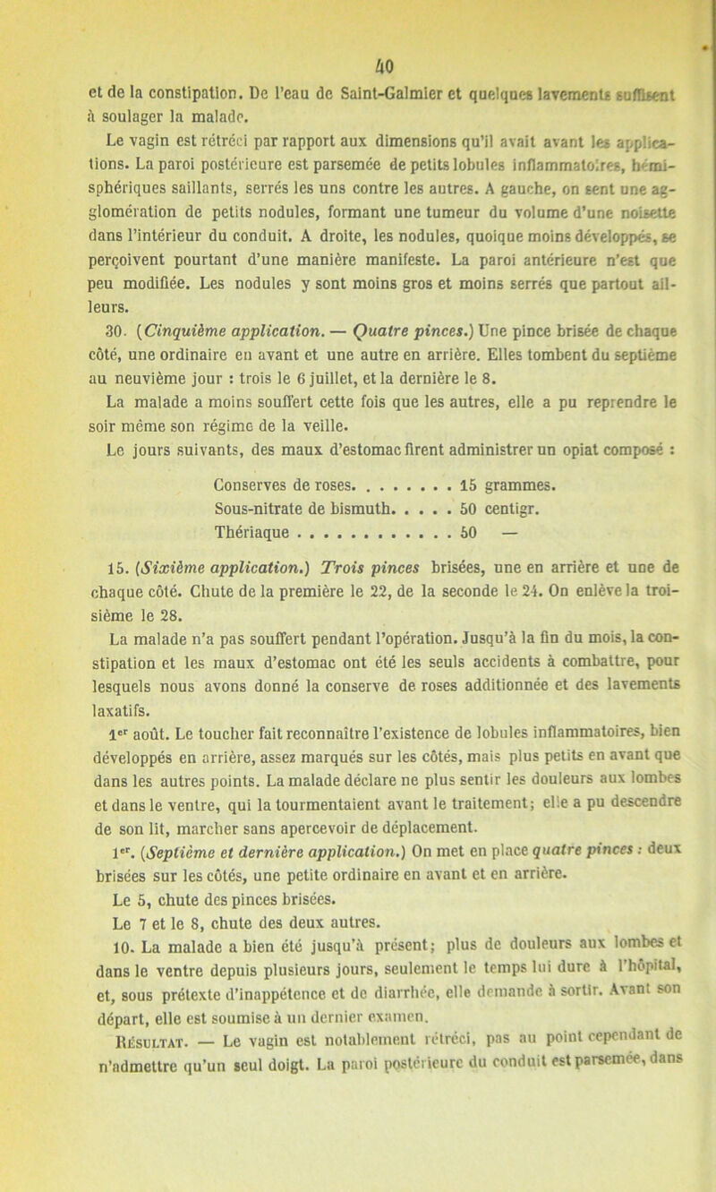 ko et de la constipation. De l’eau de Saint-Galmier et quelques lavements suffisent à soulager la malade. Le vagin est rétréci par rapport aux dimensions qu’il avait avant les applica- tions. La paroi postérieure est parsemée de petits lobules inflammatoires, hémi- sphériques saillants, serrés les uns contre les autres. A gauche, on sent une ag- glomération de petits nodules, formant une tumeur du volume d’une noisette dans l’intérieur du conduit. A droite, les nodules, quoique moins développés, se perçoivent pourtant d’une manière manifeste. La paroi antérieure n’est que peu modifiée. Les nodules y sont moins gros et moins serrés que partout ail- leurs. 30. (Cinquième application. — Quatre pinces.) Une pince brisée de chaque côté, une ordinaire en avant et une autre en arrière. Elles tombent du septième au neuvième jour : trois le 6 juillet, et la dernière le 8. La malade a moins souffert cette fois que les autres, elle a pu reprendre le soir même son régime de la veille. Le jours suivants, des maux d’estomac firent administrer un opiat composé : Conserves de roses 15 grammes. Sous-nitrate de bismuth 50 centigr. Thériaque 50 — 15. (Sixième application.) Trois pinces brisées, une en arrière et une de chaque côté. Chute de la première le 22, de la seconde le 2 i. On enlève la troi- sième le 28. La malade n’a pas souffert pendant l’opération. Jusqu’à la fin du mois, la con- stipation et les maux d’estomac ont été les seuls accidents à combattre, pour lesquels nous avons donné la conserve de roses additionnée et des lavements laxatifs. 1er août. Le toucher fait reconnaître l’existence de lobules inflammatoires, bien développés en arrière, assez marqués sur les côtés, mais plus petits en avant que dans les autres points. La malade déclare ne plus sentir les douleurs aux lombes et dans le ventre, qui la tourmentaient avant le traitement; elle a pu descendre de son lit, marcher sans apercevoir de déplacement. 1er. (Septième et dernière application.) On met en place quatre pinces ; deux brisées sur les côtés, une petite ordinaire en avant et en arrière. Le 5, chute des pinces brisées. Le 7 et le 8, chute des deux autres. 10. La malade a bien été jusqu’à présent; plus de douleurs aux lombes et dans le ventre depuis plusieurs jours, seulement le temps lui dure à l’hôpital, et, sous prétexte d’inappétence et de diarrhée, elle demande à sortir. Avant son départ, elle est soumise à un dernier examen. Résultat. — Le vagin est notablement rétréci, pas au point cependant de n’admettre qu’un seul doigt. La paroi postérieure du conduit est parsemée, dans