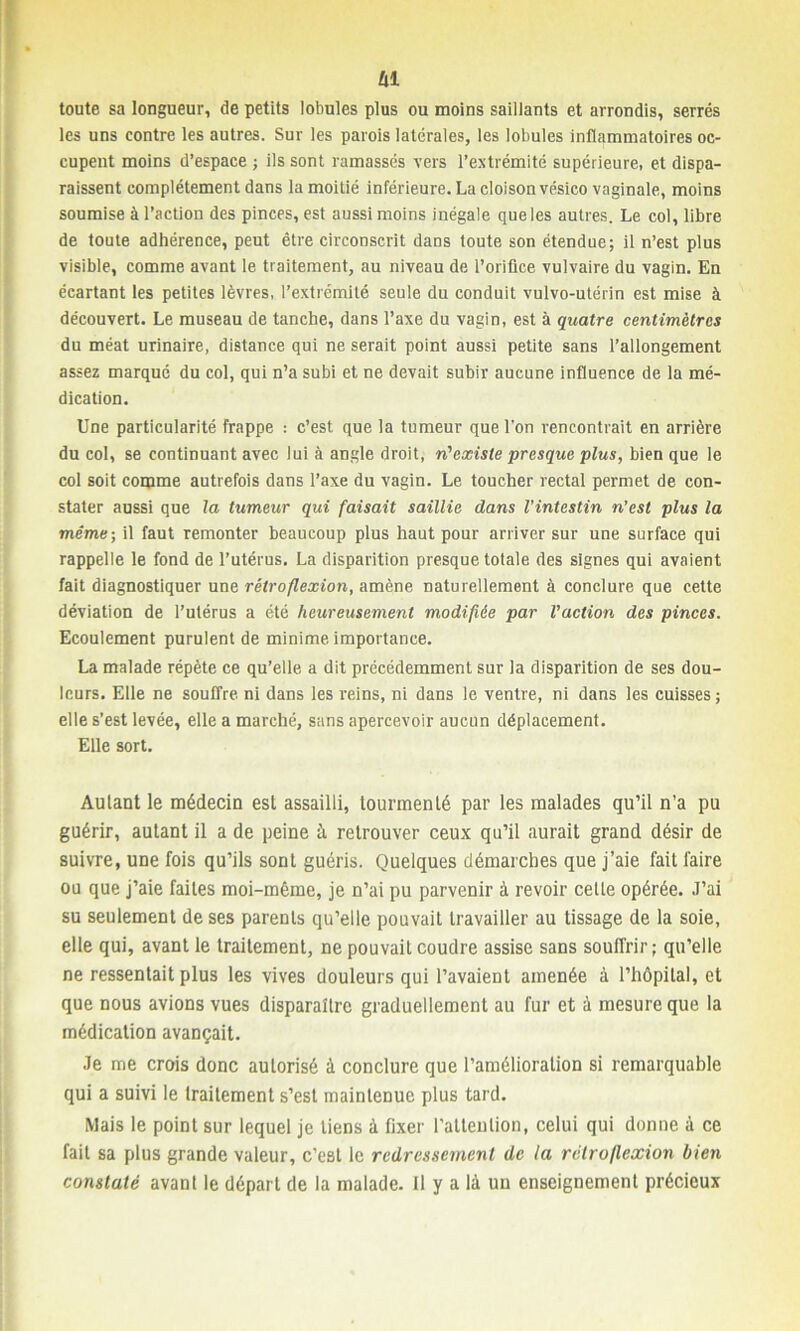 fil toute sa longueur, de petits lobules plus ou moins saillants et arrondis, serrés les uns contre les autres. Sur les parois latérales, les lobules inflammatoires oc- cupent moins d’espace ; ils sont ramassés vers l’extrémité supérieure, et dispa- raissent complètement dans la moitié inférieure. La cloison vésico vaginale, moins soumise à l’action des pinces, est aussi moins inégale que les autres. Le col, libre de toute adhérence, peut être circonscrit dans toute son étendue; il n’est plus visible, comme avant le traitement, au niveau de l’orifice vulvaire du vagin. En écartant les petites lèvres, l’extrémité seule du conduit vulvo-utérin est mise à découvert. Le museau de tanche, dans l’axe du vagin, est à quatre centimètres du méat urinaire, distance qui ne serait point aussi petite sans l’allongement assez marqué du col, qui n’a subi et ne devait subir aucune influence de la mé- dication. Une particularité frappe : c’est que la tumeur que l’on rencontrait en arrière du col, se continuant avec lui à angle droit, n'existe presque plus, bien que le col soit comme autrefois dans l’axe du vagin. Le toucher rectal permet de con- stater aussi que la tumeur qui faisait saillie dans l'intestin n’est plus la même-, il faut remonter beaucoup plus haut pour arriver sur une surface qui rappelle le fond de l’utérus. La disparition presque totale des signes qui avaient fait diagnostiquer une rétroflexion, amène naturellement à conclure que cette déviation de l’utérus a été heureusement modifiée par l’action des pinces. Ecoulement purulent de minime importance. La malade répète ce qu’elle a dit précédemment sur la disparition de ses dou- leurs. Elle ne souffre ni dans les reins, ni dans le ventre, ni dans les cuisses ; elle s’est levée, elle a marché, sans apercevoir aucun déplacement. Elle sort. Autant le médecin est assailli, tourmenté par les malades qu’il n’a pu guérir, autant il a de peine à retrouver ceux qu’il aurait grand désir de suivre, une fois qu’ils sont guéris. Quelques démarches que j’aie fait faire ou que j’aie faites moi-même, je n’ai pu parvenir à revoir celle opérée. J’ai su seulement de ses parents qu’elle pouvait travailler au tissage de la soie, elle qui, avant le traitement, ne pouvait coudre assise sans souffrir; qu’elle ne ressentait plus les vives douleurs qui l’avaient amenée à l’hôpital, et que nous avions vues disparaître graduellement au fur et à mesure que la médication avançait. Je me crois donc autorisé à conclure que l’amélioration si remarquable qui a suivi le traitement s’est maintenue plus tard. Mais le point sur lequel je tiens à fixer l'attention, celui qui donne à ce fait sa plus grande valeur, c’est le redressement de la rétroflexion bien constaté avant le départ de la malade. Il y a là un enseignement précieux