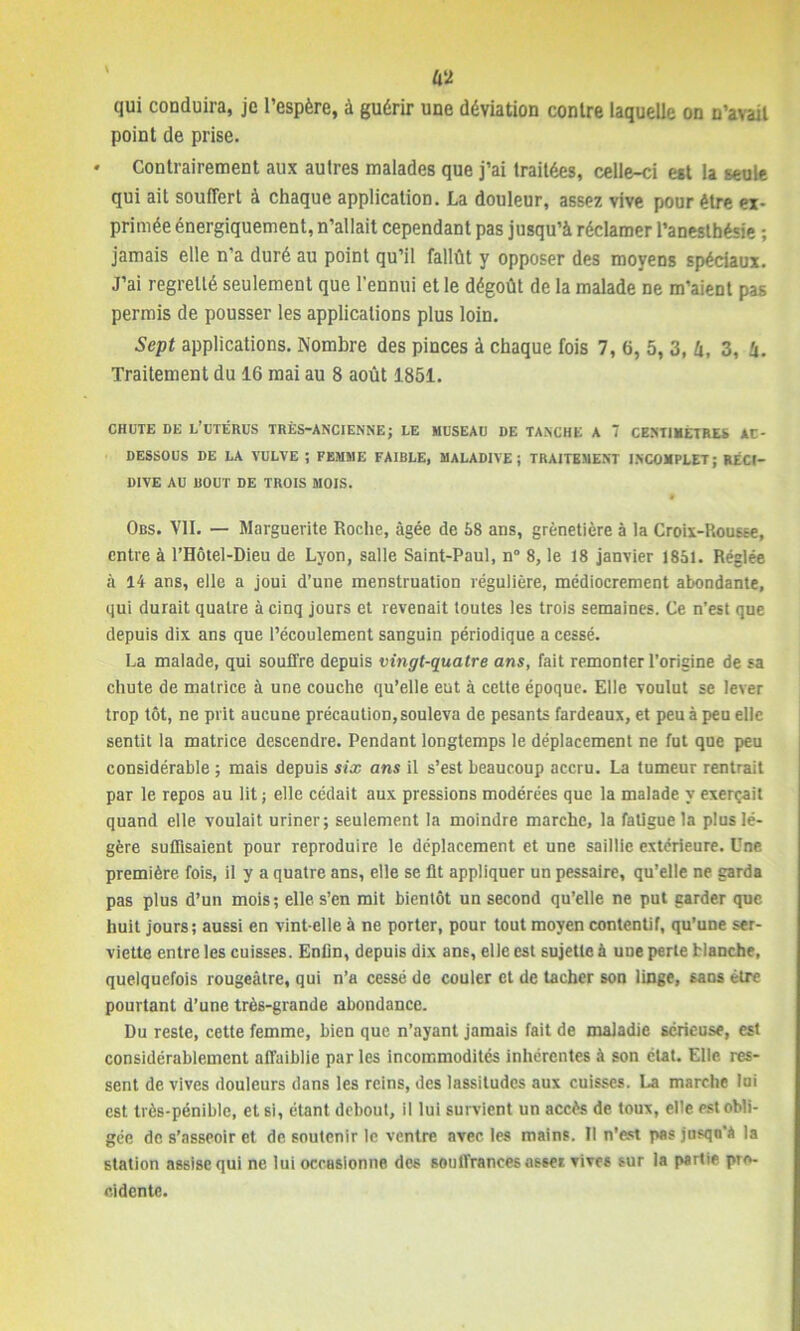 \ Û‘2 qui conduira, je l’espère, à guérir une déviation contre laquelle on n’avait point de prise. * Contrairement aux autres malades que j’ai traitées, celle-ci est la seule qui ait souffert à chaque application. La douleur, assez vive pour être ex- primée énergiquement, n’allait cependant pas jusqu’à réclamer l’anesthésie ; jamais elle n’a duré au point qu’il fallût y opposer des moyens spéciaux. J’ai regretté seulement que l’ennui et le dégoût de la malade ne m’aient pas permis de pousser les applications plus loin. Sept applications. Nombre des pinces à chaque fois 7, 6, 5, 3, h, 3, à. Traitement du 16 mai au 8 août 1851. CHUTE DE L’UTÉRUS TRÈS-ANCIENNE; LE MUSEAU DE TANCHE A T CENTIMETRES AU- DESSOUS DE LA VULVE ; FEMME FAIBLE, MALADIVE; TRAITEMENT INCOMPLET; RÉCI- DIVE AU BOUT DE TROIS MOIS. Obs. VII. — Marguerite Roche, âgée de 68 ans, grènetière à ta Croix-Rousse, entre à l’Hôtel-Dieu de Lyon, salle Saint-Paul, n“ 8, le 18 janvier 1851. Réglée à 14 ans, elle a joui d’une menstruation régulière, médiocrement abondante, qui durait quatre à cinq jours et revenait toutes les trois semaines. Ce n’est que depuis dix ans que l’écoulement sanguin périodique a cessé. La malade, qui souffre depuis vingt-quatre ans, fait remonter l’origine de sa chute de matrice à une couche qu’elle eut à cette époque. Elle voulut se lever trop tôt, ne prit aucune précaution, souleva de pesants fardeaux, et peu à peu elle sentit la matrice descendre. Pendant longtemps le déplacement ne fut que peu considérable ; mais depuis six ans il s’est beaucoup accru. La tumeur rentrait par le repos au lit ; elle cédait aux pressions modérées que la malade y exerçait quand elle voulait uriner; seulement la moindre marche, la fatigue la plus lé- gère suffisaient pour reproduire le déplacement et une saillie extérieure. Une première, fois, il y a quatre ans, elle se Ht appliquer un pessaire, qu’elle ne garda pas plus d’un mois; elle, s’en mit bientôt un second qu’elle ne put garder que huit jours; aussi en vint-elle à ne porter, pour tout moyen contentif, qu’une ser- viette entre les cuisses. Enfin, depuis dix ans, elle est sujette à UDe perte Hanche, quelquefois rougeâtre, qui n’a cessé de couler et de tacher son linge, sans être pourtant d’une très-grande abondance. Du reste, cette femme, bien que n’ayant jamais fait de maladie sérieuse, est considérablement affaiblie par les incommodités inhérentes à son état. Elle res- sent de vives douleurs dans les reins, des lassitudes aux cuisses. La marche lui est très-pénible, et si, étant debout, il lui survient un accès de toux, elle est obli- gée de s’asseoir et de soutenir le ventre avec les mains. Il n’est pas jusqn'â la station assise qui ne lui occasionne des souffrances asser vives sur la partie pro- cidentc.