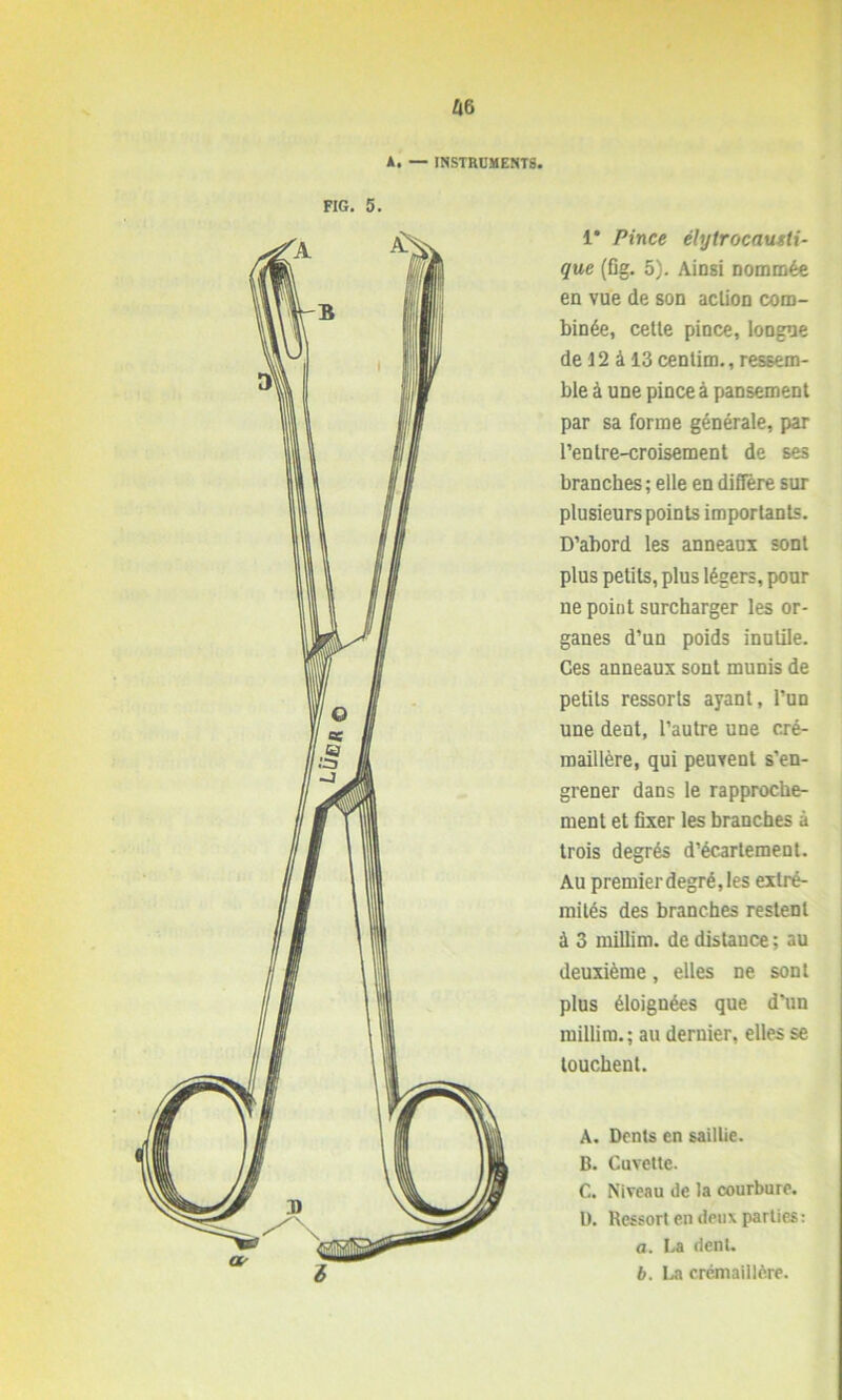 A. — INSTRUMENTS. FIG. 5. 1* Pince élytrocausti- que (fig. 5). Ainsi nommée en vue de son action com- binée, cetle pince, loogue de 12 à 13 centim., ressem- ble à une pince à pansement par sa forme générale, par l’en Ire-croisement de ses branches; elle en diffère sur plusieurs points importants. D’abord les anneaux sont plus petits, plus légers, pour ne point surcharger les or- ganes d’un poids inutile. Ces anneaux sont munis de petits ressorts ayant, l’un une dent, l’autre une cré- maillère, qui peuvent s’en- grener dans le rapproche- ment et fixer les branches à trois degrés d’écartement. Au premier degré, les extré- mités des branches restent à 3 millim. de distance ; au deuxième, elles ne sont plus éloignées que d'un millim.; au dernier, elles se touchent. A. Dents en saillie. B. Cuvette. C. Niveau de la courbure. D. Ressort en deux parties: a. La dent. b. La crémaillère.