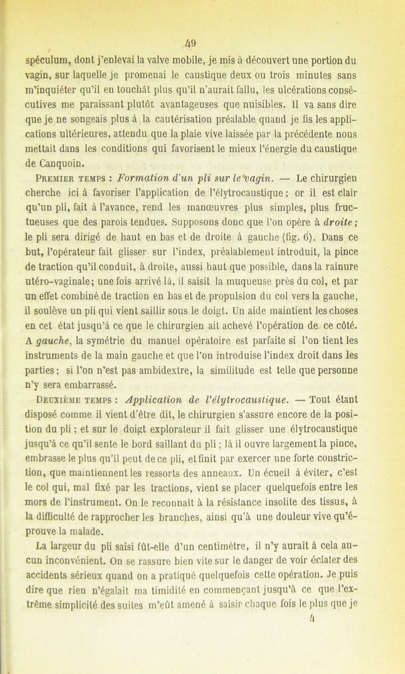 spéculum, dont j’enlevai la valve mobile, je mis à découvert une portion du vagin, sur laquelle je promenai le caustique deux ou trois minutes sans m’inquiéter qu’il en louchât plus qu’il n’aurait fallu, les ulcérations consé- cutives me paraissant plutôt avantageuses que nuisibles. 11 va sans dire que je ne songeais plus à la cautérisation préalable quand je fis les appli- cations ultérieures, attendu que la plaie vive laissée par la précédente nous mettait dans les conditions qui favorisent le mieux l’énergie du caustique de Canquoin. Premier temps : Formation d'un pli surle'vagin. — Le chirurgien cherche ici à favoriser l’application de l’élytrocaustique ; or il est clair qu’un pli, fait à l’avance, rend les manœuvres plus simples, plus fruc- tueuses que des parois tendues. Supposons donc que l’on opère à droite ; le pli sera dirigé de haut en bas et de droite à gauche (fig. 6). Dans ce but, l’opérateur fait glisser sur l’index, préalablement introduit, la pince de traction qu’il conduit, à droite, aussi haut que possible, dans la rainure utéro-vaginale; une fois arrivé là, il saisit la muqueuse près du col, et par un effet combiné de traction en bas et de propulsion du col vers la gauche, il soulève un pli qui vient saillir sous le doigt. Un aide maintient les choses en cet état jusqu’à ce que le chirurgien ait achevé l’opération de ce côté. A gauche, la symétrie du manuel opératoire est parfaite si l’on tient les instruments de la main gauche et que l’on introduise l’index droit dans les parties; si l’on n’est pas ambidextre, la similitude est telle que personne n’y sera embarrassé. Deuxième temps ; Application de l’élytrocauslique. — Tout étant disposé comme il vient d’être dit, le chirurgien s’assure encore de la posi- tion du pli ; et sur le doigt explorateur il fait glisser une élytrocaustique jusqu’à ce qu’il sente le bord saillant du pli ; là il ouvre largement la pince, embrasse le plus qu’il peut de ce pli, et finit par exercer une forte constric- tion, que maintiennent les ressorts des anneaux. Un écueil à éviter, c’est le col qui, mal fixé par les tractions, vient se placer quelquefois entre les mors de l’instrument. On le reconnaît à la résistance insolite des tissus, à la difficulté de rapprocher les branches, ainsi qu’à une douleur vive qu’é- prouve la malade. La largeur du pli saisi fût-elle d’un centimètre, il n’y aurait à cela au- cun inconvénient. On se rassure bien vite sur le danger de voir éclater des accidents sérieux quand on a pratiqué quelquefois celte opération. Je puis dire que rien n’égalait ma timidité en commençant jusqu’à ce que l’ex- trême simplicité des suites m’eût amené à saisir chaque fois le plus que je 4